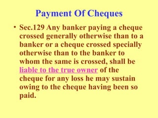 Payment Of Cheques
• Sec.129 Any banker paying a cheque
crossed generally otherwise than to a
banker or a cheque crossed specially
otherwise than to the banker to
whom the same is crossed, shall be
liable to the true owner of the
cheque for any loss he may sustain
owing to the cheque having been so
paid.
 