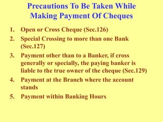 Precautions To Be Taken While
Making Payment Of Cheques
1. Open or Cross Cheque (Sec.126)
2. Special Crossing to more than one Bank
(Sec.127)
3. Payment other than to a Banker, if cross
generally or specially, the paying banker is
liable to the true owner of the cheque (Sec.129)
4. Payment at the Branch where the account
stands
5. Payment within Banking Hours
 