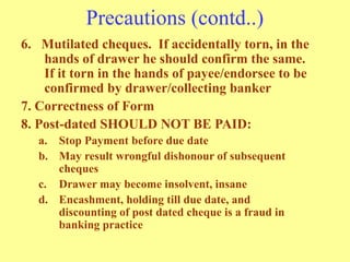 Precautions (contd..)
6. Mutilated cheques. If accidentally torn, in the
hands of drawer he should confirm the same.
If it torn in the hands of payee/endorsee to be
confirmed by drawer/collecting banker
7. Correctness of Form
8. Post-dated SHOULD NOT BE PAID:
a. Stop Payment before due date
b. May result wrongful dishonour of subsequent
cheques
c. Drawer may become insolvent, insane
d. Encashment, holding till due date, and
discounting of post dated cheque is a fraud in
banking practice
 