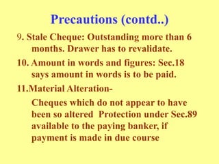 Precautions (contd..)
9. Stale Cheque: Outstanding more than 6
months. Drawer has to revalidate.
10. Amount in words and figures: Sec.18
says amount in words is to be paid.
11.Material Alteration-
Cheques which do not appear to have
been so altered Protection under Sec.89
available to the paying banker, if
payment is made in due course
 