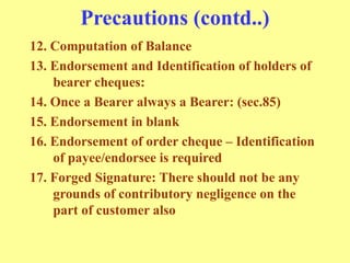 Precautions (contd..)
12. Computation of Balance
13. Endorsement and Identification of holders of
bearer cheques:
14. Once a Bearer always a Bearer: (sec.85)
15. Endorsement in blank
16. Endorsement of order cheque – Identification
of payee/endorsee is required
17. Forged Signature: There should not be any
grounds of contributory negligence on the
part of customer also
 
