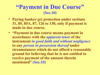 “Payment in Due Course”
(Sec.10)
• Paying banker get protection under sections
31, 85, 85A, 87, 126 to 130, only if payment is
made in due course.
• “Payment in due course means payment in
accordance with the apparent tenor of the
instrument in good faith and without negligence
to any person in possession thereof under
circumstances which do not afford a reasonable
ground for believing that he is not entitled to
receive payment of the amount therein
mentioned” (Sec.10)
 