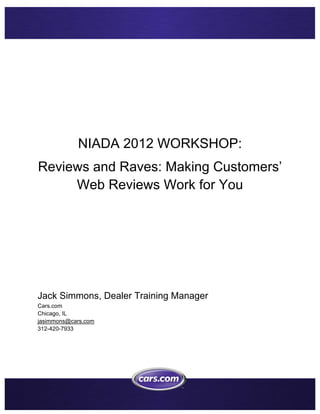  




            NIADA 2012 WORKSHOP:
Reviews and Raves: Making Customers’
     Web Reviews Work for You




Jack Simmons, Dealer Training Manager
Cars.com
Chicago, IL
jasimmons@cars.com
312-420-7933




                                         
 