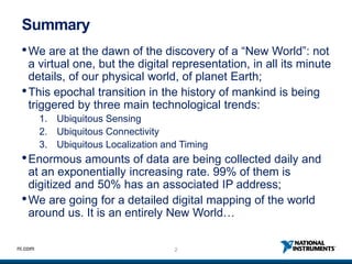 2ni.com
Summary
•We are at the dawn of the discovery of a “New World”: not
a virtual one, but the digital representation, in all its minute
details, of our physical world, of planet Earth;
•This epochal transition in the history of mankind is being
triggered by three main technological trends:
1. Ubiquitous Sensing
2. Ubiquitous Connectivity
3. Ubiquitous Localization and Timing
•Enormous amounts of data are being collected daily and
at an exponentially increasing rate. 99% of them is
digitized and 50% has an associated IP address;
•We are going for a detailed digital mapping of the world
around us. It is an entirely New World…
 