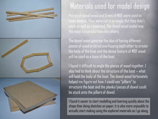 Materials used for
model designPieces of dowel wood and 9 mm of
MDF were used to make models. They
were cut in an angle, but they didn’t
work as well as I expected. The dowel
wood model was the most successful
than the others.The dowel wood gave me the idea of
having different pieces of wood ordered
overlapping each other to create the
body of the boat and the dense feature
of MDF wood will be used as a base of
the boat.I found it difficult to angle the pieces of
wood together, I also had to think about
the structure of the boat – what will hold
the body of the boat. The dowel wood
fortunately helped me figure out how: I
could use “pillars” to structure the boat
and the planks/pieces of dowel could be
stuck onto the pillars of dowel.I found it easier to start modelling and learning
quickly about the shape than doing sketches
on paper; it is also more enjoyable to actually
start making using the explored materials as I
 