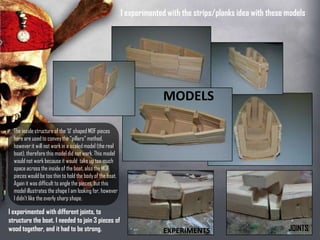 MODELS
EXPERIMENTS JOINTS
I experimented with the strips/planks idea
with these models
The inside structure of the ‘U’ shaped
MDF pieces here are used to convey
the “pillars” method, however it will not
work in a scaled model (the real boat),
therefore this model did not work. This
model would not work because it
would take up too much space across
the inside of the boat, also the MDF
pieces would be too thin to hold the
body of the boat. Again it was difficult
to angle the pieces, but this model
illustrates the shape I am looking for,
however I didn’t like the overly sharp
shape.
I experimented with different
joints, to structure the boat. I
needed to join 3 pieces of wood
together, and it had to be strong.
 