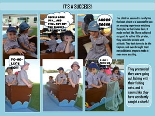 IT’S A SUCCESS!
The children seemed to
really like the boat, which
is a success! It was an
amazing experience
watching them play in the
Cruise Seat, it made me
feel like I have achieved
my goal. As active little
pirates, they sailed the
oceans with attitude.
They took turns to be the
Captain, and even
brought their own
additional props to make
it even more exciting.
Such a long day...
And still not got the
biggest catch of the
day *sigh*
AARRRR
GGHHH!!
!
YO-HO-
LET’SGO!!!
O-oh!Ithinkwe
caughta shark!!!
They
pretended
they were
going out
fishing with
their fishing
nets, and it
seems like
they have
accidently
 