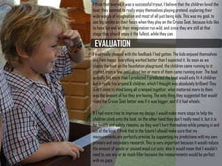 EVALUATION
I think that overall it was a successful tryout, I believe that
the children loved the boat; they seemed to really enjoy
themselves playing pretend, exploring their wide worlds of
imagination and most of all just being kids. This was my
goal, to see big smiles on their faces when they play on
the Cruise Seat, because kids like to have fun and let
their imagination run wild, and since they are still at that
stage they should enjoy it the fullest, while they can.
I was really pleased with the feedback I had gotten. The
kids enjoyed themselves and I am happy, everything
worked better than I expected it. As soon as we places
the boat on the foundation playground, the children came
running to it; started from a few, until about ten or more of
them came running over. The boat actually fits more than
I predicted; I predicted the boat would only fit 4 children
but it really fits around 8 children, which I thought was
absolutely brilliant! They didn’t seem to mind being all
cramped together, what mattered more to them was the
amount of fun they are having. The only thing they
suggested that would make the Cruise Seat better was if
it was bigger, and if it had wheels.
If I had more time to improve my design, I would make
more steps to help the children climb onto the boat, on
the other hand they don’t really need it, but it is for health
and safety reasons, so they won’t hurt themselves while
jumping in and out of the boat. I think that in the future I
 