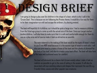 Design BriefI am going to design a play seat for children in the shape of a boat,
which is why I call it the ‘Cruise Seat’. This is because we are
following the Pirates theme. It would be a fun way for them to let
their imagination run wild and escape the ordinary, by playing
pretend.
The boat will hopefully fit 4 children, so it should be quite a large
size; I had to measure children from the fitted age group to come up
with the actual size of the boat. Since our target market involve
children, I will also have to make sure that it is safe and comfortable
enough for them to use as a play area and of course make it look as
attractive as possible.
The main material to the making of the boat would be the
types of wood: I chose to use 9 mm MDF wood because
it is the easiest type of wood to work with, I will also use
pine wood to create a frame of the boat and thin planks of
plywood for the body of the boat, and also to create a
nice boat effect. The boat will also have a flat base and
cushioned seats for comfort.
The boat will obviously be a classic dark brown woody
colour, make it look as realistic as possible to get in the
zone of sailing in the oceans. It will also be decorated
 