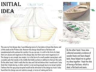 Initial Idea
This was my first design idea. I was following more of a fairytale
or dream like theme, and a little weak on the Pirates side.
However this design should have a flat base and complemented
with cushions for comfort. As you can see, it is still in the form of
a boat, there are pluses and negatives to this design idea, but
there were more negatives to it. This design is very simple, too
simple; it is in the form of a small wooden rowing boat, with a
wooden pole that stands in the middle that holds curtains in
addition to that act like sails. On the other hand, I didn’t really
like this idea and I did not believe that it would work; I also think
On the other hand, I
have also collected
secondary evidence of
wooden boats and boat
shaped beds, these
helped me to gather my
ideas together. I kept
the idea of having a flat
 