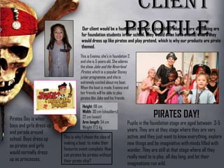 Height: 118 cm
Width: 30 cm
(shoulders)
22 cm (waist)
Arm length: 54 cm
Weight: 17.5 kg
Client ProfileOur client would be a foundation teacher, since the
product we are all making are for foundation students in
our school. They would often have events, where they
would dress up like pirates and play pretend, which is why
our products are pirate themed.
This is Evanna, she’s in
foundation 2, and she is 5
years old. She adores the
show Jake and the
Neverland Pirates, which
is a popular Disney junior
programme, and she is
extremely excited about
my boat. When the boat is
made, Evanna and her
friends will be able to play
pirates like Jake and his
friends.
Pupils in the foundation stage are aged
between 3-5 years. They are at they
stage where they are very active, and
they just want to know everything,
explore new things and be imaginative
with minds filled with wonder. They are
still at that stage where all they really
PIRATES DAY!Pirates Day is
when boys and
girls dress up
and parade
around school.
Boys dress up
as pirates and
girls would
This is why I chose the
idea of making a boat,
to make their favourite
event complete. How
can pirates be pirates
 