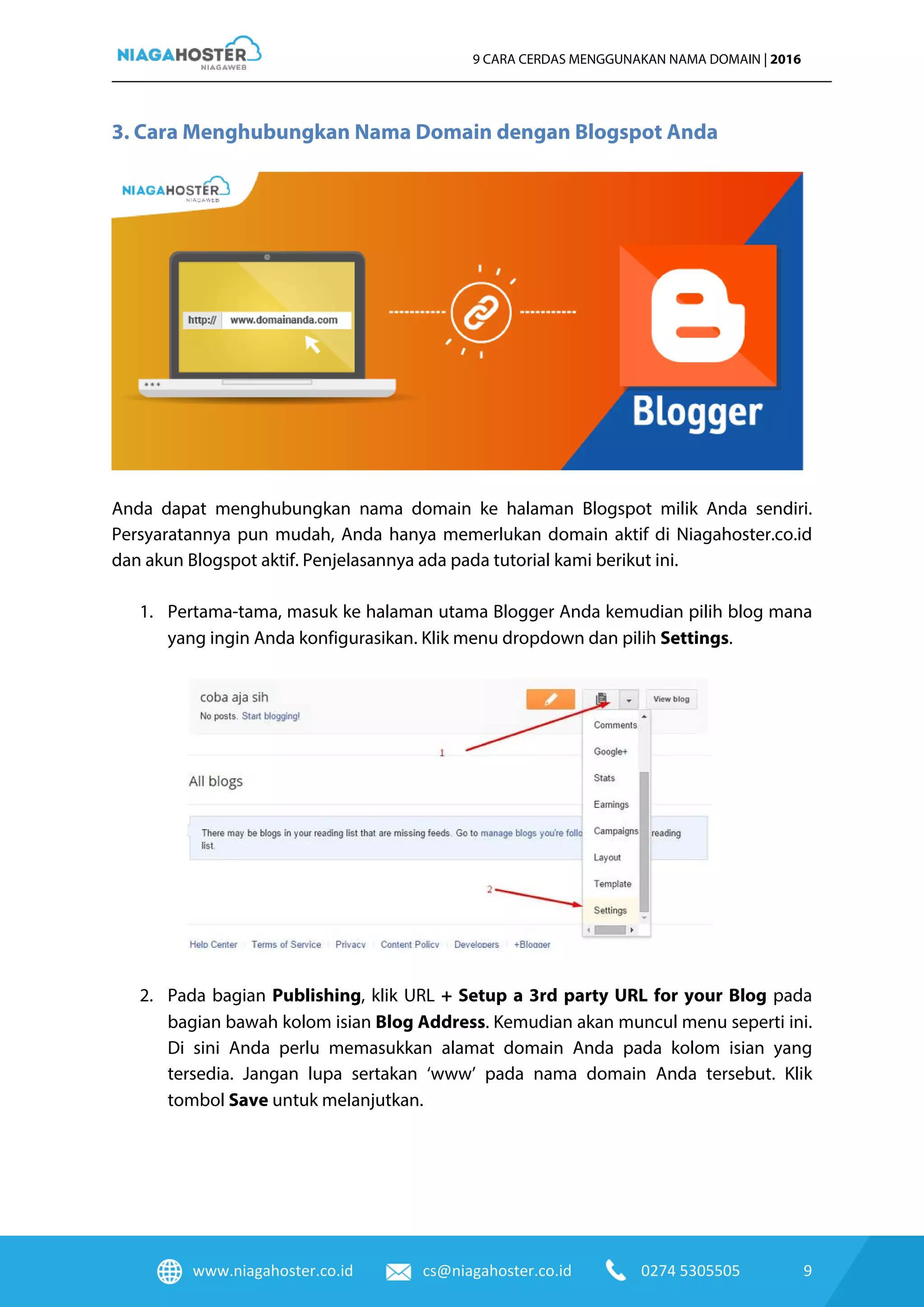www.niagahoster.co.id cs@niagahoster.co.id 0274 5305505 9
9 CARA CERDAS MENGGUNAKAN NAMA DOMAIN | 2016
3. Cara Menghubungkan Nama Domain dengan Blogspot Anda
Anda dapat menghubungkan nama domain ke halaman Blogspot milik Anda sendiri.
Persyaratannya pun mudah, Anda hanya memerlukan domain aktif di Niagahoster.co.id
dan akun Blogspot aktif. Penjelasannya ada pada tutorial kami berikut ini.
1. Pertama-tama, masuk ke halaman utama Blogger Anda kemudian pilih blog mana
yang ingin Anda konfigurasikan. Klik menu dropdown dan pilih Settings.
2. Pada bagian Publishing, klik URL + Setup a 3rd party URL for your Blog pada
bagian bawah kolom isian Blog Address. Kemudian akan muncul menu seperti ini.
Di sini Anda perlu memasukkan alamat domain Anda pada kolom isian yang
tersedia. Jangan lupa sertakan ‘www’ pada nama domain Anda tersebut. Klik
tombol Save untuk melanjutkan.
 