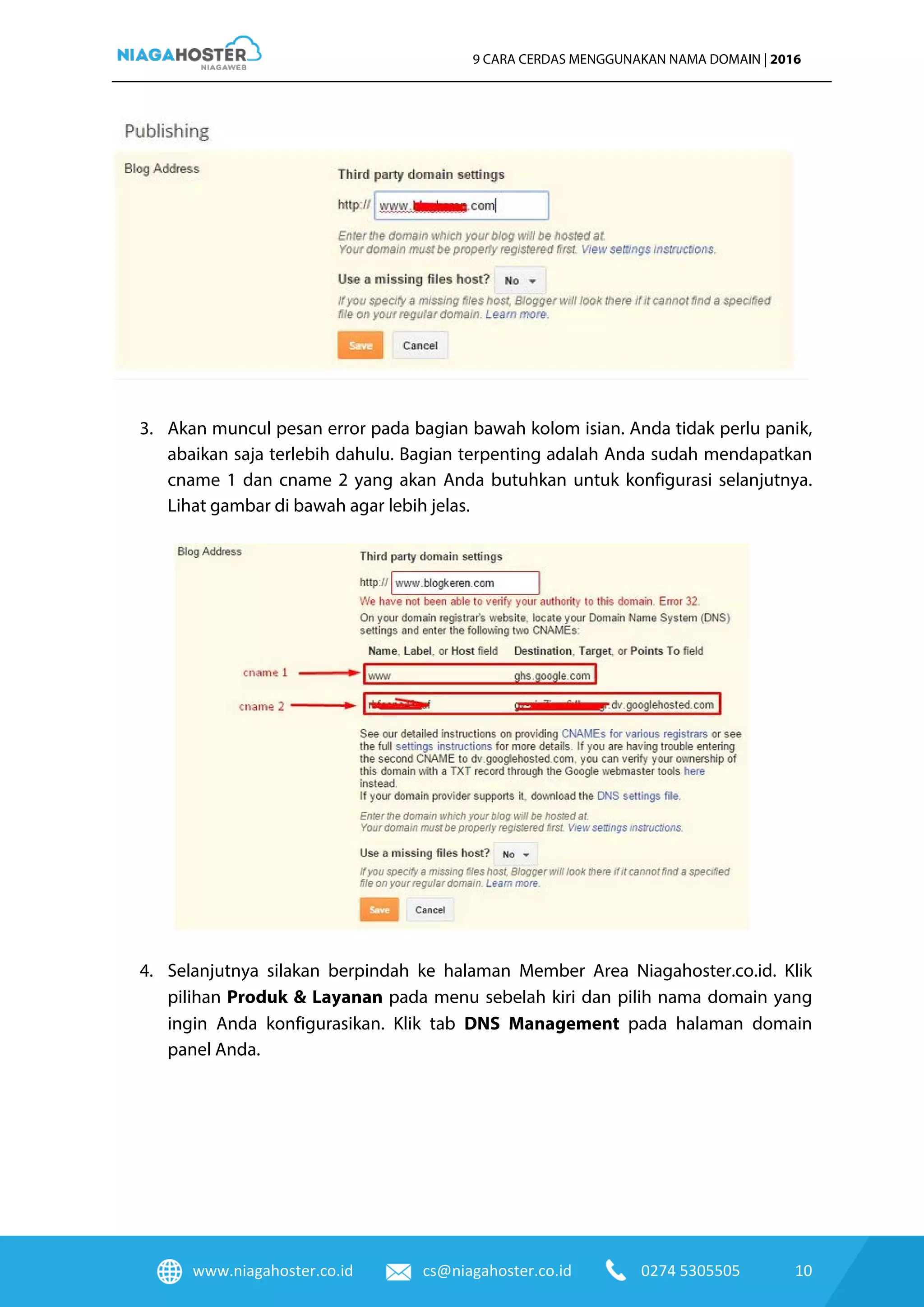 www.niagahoster.co.id cs@niagahoster.co.id 0274 5305505 10
9 CARA CERDAS MENGGUNAKAN NAMA DOMAIN | 2016
3. Akan muncul pesan error pada bagian bawah kolom isian. Anda tidak perlu panik,
abaikan saja terlebih dahulu. Bagian terpenting adalah Anda sudah mendapatkan
cname 1 dan cname 2 yang akan Anda butuhkan untuk konfigurasi selanjutnya.
Lihat gambar di bawah agar lebih jelas.
4. Selanjutnya silakan berpindah ke halaman Member Area Niagahoster.co.id. Klik
pilihan Produk & Layanan pada menu sebelah kiri dan pilih nama domain yang
ingin Anda konfigurasikan. Klik tab DNS Management pada halaman domain
panel Anda.
 