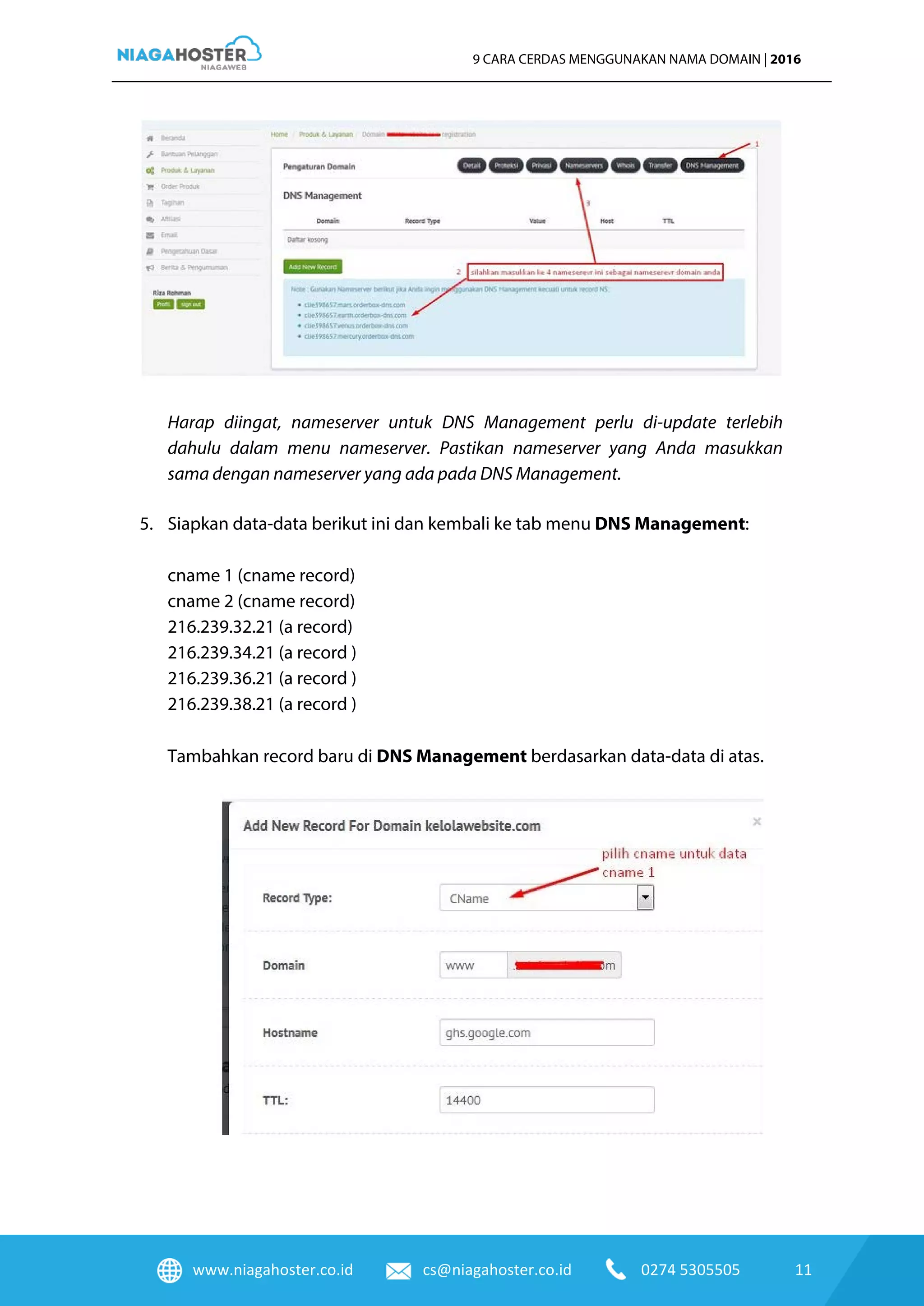 www.niagahoster.co.id cs@niagahoster.co.id 0274 5305505 11
9 CARA CERDAS MENGGUNAKAN NAMA DOMAIN | 2016
Harap diingat, nameserver untuk DNS Management perlu di-update terlebih
dahulu dalam menu nameserver. Pastikan nameserver yang Anda masukkan
sama dengan nameserver yang ada pada DNS Management.
5. Siapkan data-data berikut ini dan kembali ke tab menu DNS Management:
cname 1 (cname record)
cname 2 (cname record)
216.239.32.21 (a record)
216.239.34.21 (a record )
216.239.36.21 (a record )
216.239.38.21 (a record )
Tambahkan record baru di DNS Management berdasarkan data-data di atas.
 