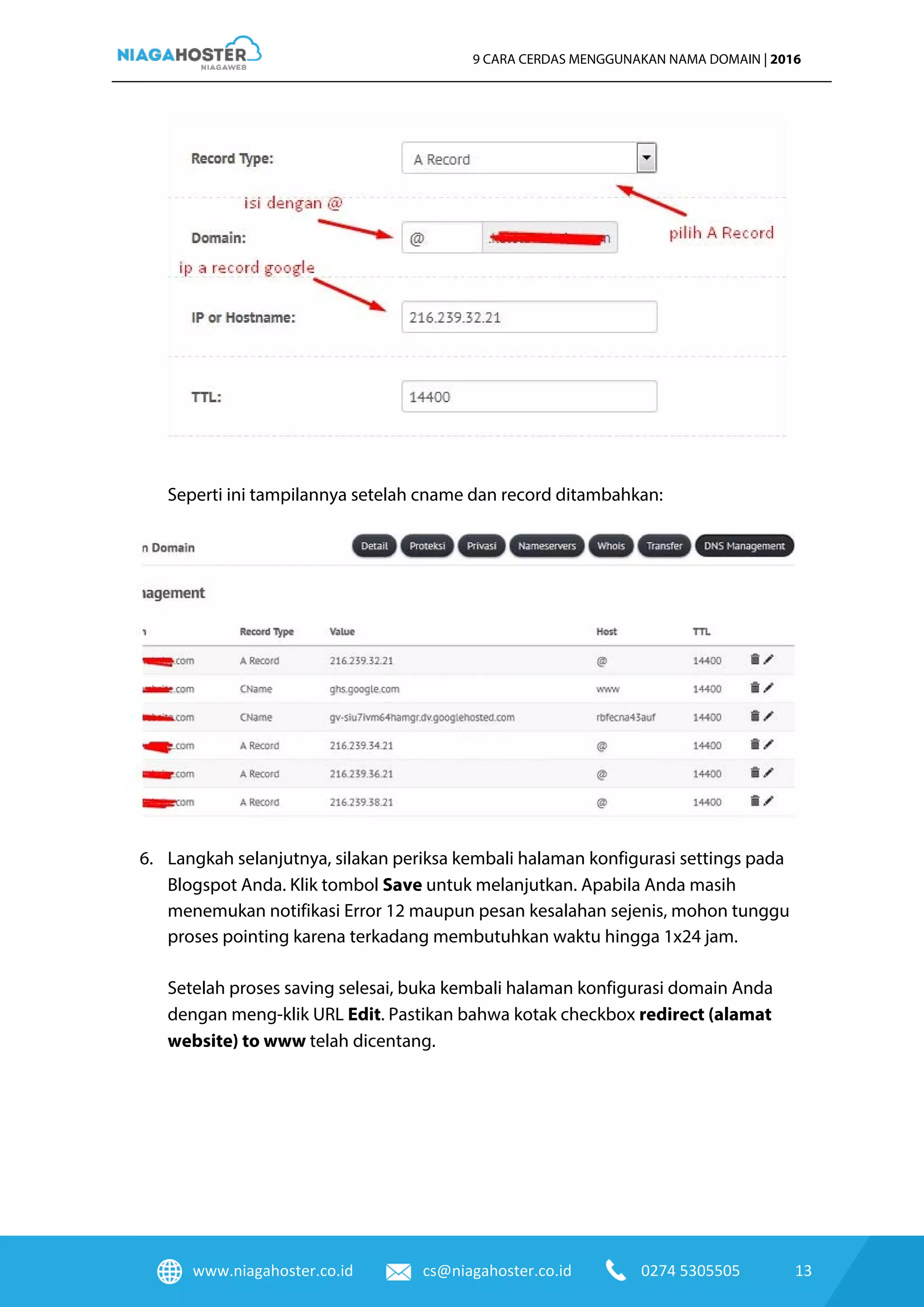 www.niagahoster.co.id cs@niagahoster.co.id 0274 5305505 13
9 CARA CERDAS MENGGUNAKAN NAMA DOMAIN | 2016
Seperti ini tampilannya setelah cname dan record ditambahkan:
6. Langkah selanjutnya, silakan periksa kembali halaman konfigurasi settings pada
Blogspot Anda. Klik tombol Save untuk melanjutkan. Apabila Anda masih
menemukan notifikasi Error 12 maupun pesan kesalahan sejenis, mohon tunggu
proses pointing karena terkadang membutuhkan waktu hingga 1x24 jam.
Setelah proses saving selesai, buka kembali halaman konfigurasi domain Anda
dengan meng-klik URL Edit. Pastikan bahwa kotak checkbox redirect (alamat
website) to www telah dicentang.
 