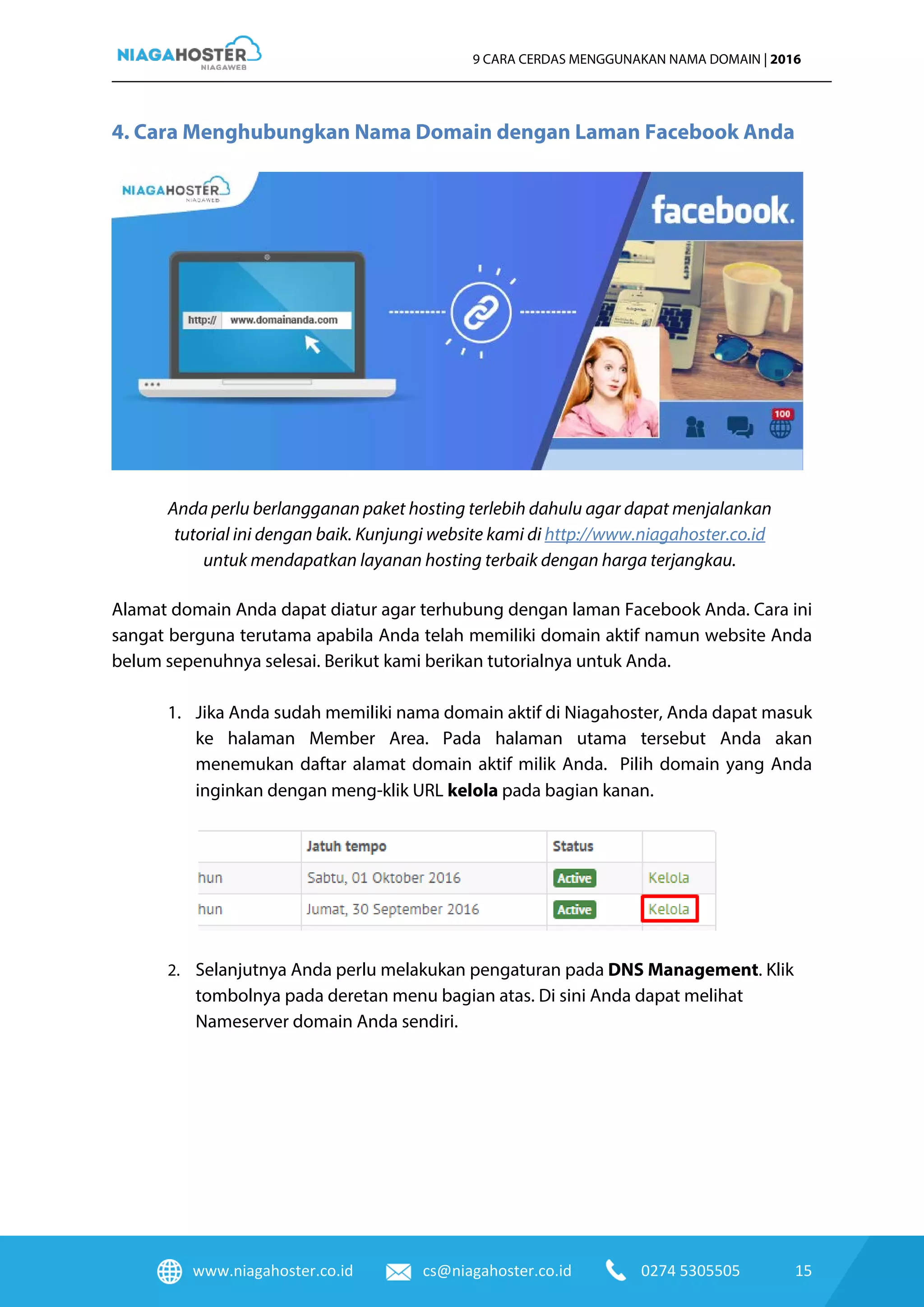 www.niagahoster.co.id cs@niagahoster.co.id 0274 5305505 15
9 CARA CERDAS MENGGUNAKAN NAMA DOMAIN | 2016
4. Cara Menghubungkan Nama Domain dengan Laman Facebook Anda
Anda perlu berlangganan paket hosting terlebih dahulu agar dapat menjalankan
tutorial ini dengan baik. Kunjungi website kami di http://www.niagahoster.co.id
untuk mendapatkan layanan hosting terbaik dengan harga terjangkau.
Alamat domain Anda dapat diatur agar terhubung dengan laman Facebook Anda. Cara ini
sangat berguna terutama apabila Anda telah memiliki domain aktif namun website Anda
belum sepenuhnya selesai. Berikut kami berikan tutorialnya untuk Anda.
1. Jika Anda sudah memiliki nama domain aktif di Niagahoster, Anda dapat masuk
ke halaman Member Area. Pada halaman utama tersebut Anda akan
menemukan daftar alamat domain aktif milik Anda. Pilih domain yang Anda
inginkan dengan meng-klik URL kelola pada bagian kanan.
2. Selanjutnya Anda perlu melakukan pengaturan pada DNS Management. Klik
tombolnya pada deretan menu bagian atas. Di sini Anda dapat melihat
Nameserver domain Anda sendiri.
 