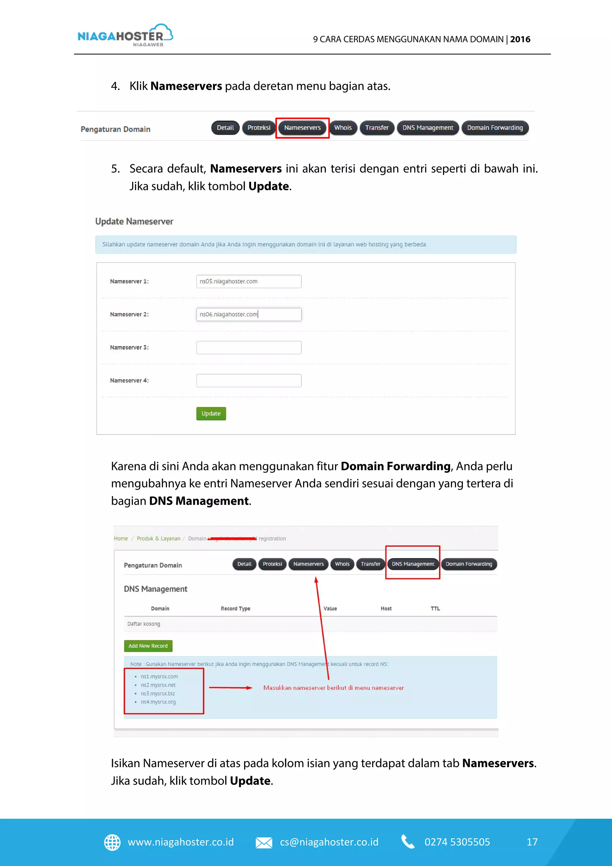 www.niagahoster.co.id cs@niagahoster.co.id 0274 5305505 17
9 CARA CERDAS MENGGUNAKAN NAMA DOMAIN | 2016
4. Klik Nameservers pada deretan menu bagian atas.
5. Secara default, Nameservers ini akan terisi dengan entri seperti di bawah ini.
Jika sudah, klik tombol Update.
Karena di sini Anda akan menggunakan fitur Domain Forwarding, Anda perlu
mengubahnya ke entri Nameserver Anda sendiri sesuai dengan yang tertera di
bagian DNS Management.
Isikan Nameserver di atas pada kolom isian yang terdapat dalam tab Nameservers.
Jika sudah, klik tombol Update.
 