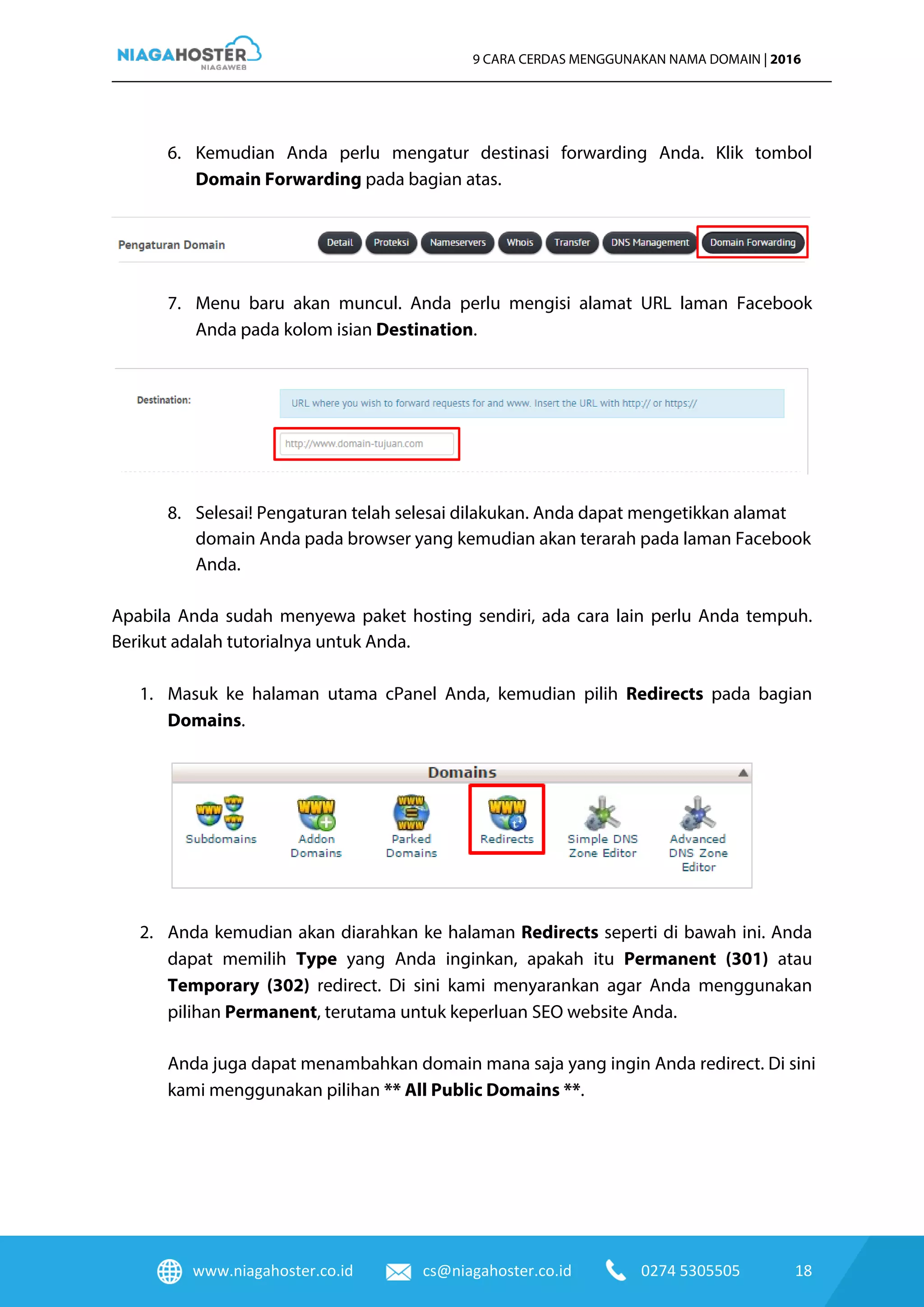 www.niagahoster.co.id cs@niagahoster.co.id 0274 5305505 18
9 CARA CERDAS MENGGUNAKAN NAMA DOMAIN | 2016
6. Kemudian Anda perlu mengatur destinasi forwarding Anda. Klik tombol
Domain Forwarding pada bagian atas.
7. Menu baru akan muncul. Anda perlu mengisi alamat URL laman Facebook
Anda pada kolom isian Destination.
8. Selesai! Pengaturan telah selesai dilakukan. Anda dapat mengetikkan alamat
domain Anda pada browser yang kemudian akan terarah pada laman Facebook
Anda.
Apabila Anda sudah menyewa paket hosting sendiri, ada cara lain perlu Anda tempuh.
Berikut adalah tutorialnya untuk Anda.
1. Masuk ke halaman utama cPanel Anda, kemudian pilih Redirects pada bagian
Domains.
2. Anda kemudian akan diarahkan ke halaman Redirects seperti di bawah ini. Anda
dapat memilih Type yang Anda inginkan, apakah itu Permanent (301) atau
Temporary (302) redirect. Di sini kami menyarankan agar Anda menggunakan
pilihan Permanent, terutama untuk keperluan SEO website Anda.
Anda juga dapat menambahkan domain mana saja yang ingin Anda redirect. Di sini
kami menggunakan pilihan ** All Public Domains **.
 