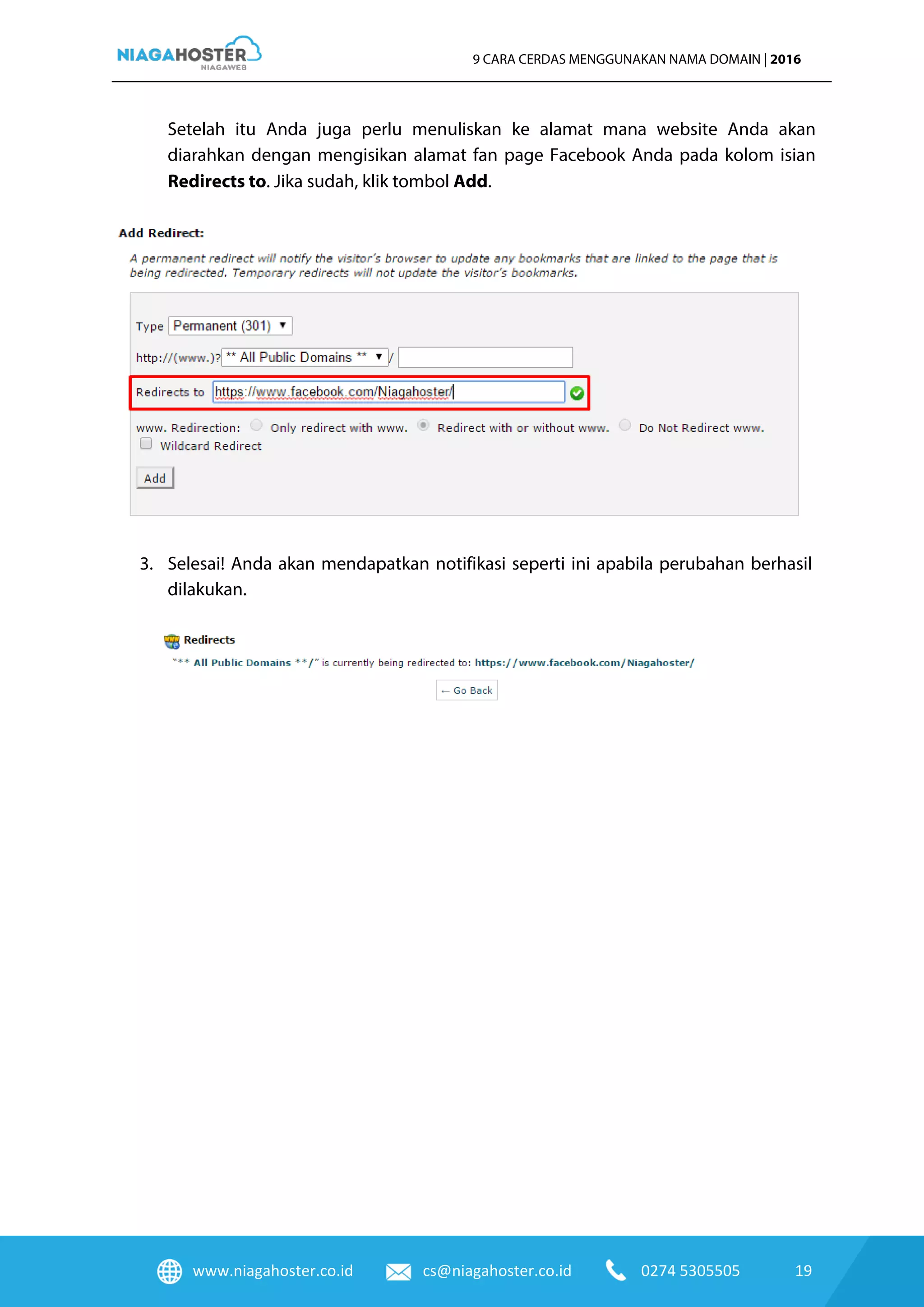 www.niagahoster.co.id cs@niagahoster.co.id 0274 5305505 19
9 CARA CERDAS MENGGUNAKAN NAMA DOMAIN | 2016
Setelah itu Anda juga perlu menuliskan ke alamat mana website Anda akan
diarahkan dengan mengisikan alamat fan page Facebook Anda pada kolom isian
Redirects to. Jika sudah, klik tombol Add.
3. Selesai! Anda akan mendapatkan notifikasi seperti ini apabila perubahan berhasil
dilakukan.
 