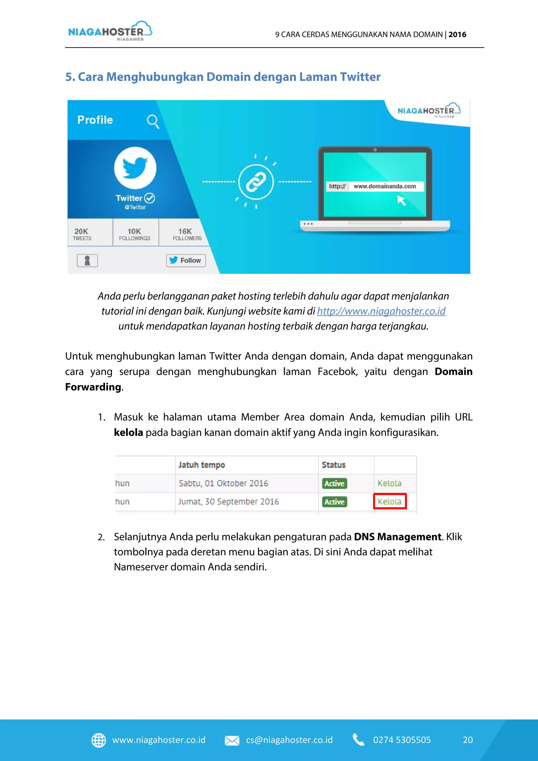 www.niagahoster.co.id cs@niagahoster.co.id 0274 5305505 20
9 CARA CERDAS MENGGUNAKAN NAMA DOMAIN | 2016
5. Cara Menghubungkan Domain dengan Laman Twitter
Anda perlu berlangganan paket hosting terlebih dahulu agar dapat menjalankan
tutorial ini dengan baik. Kunjungi website kami di http://www.niagahoster.co.id
untuk mendapatkan layanan hosting terbaik dengan harga terjangkau.
Untuk menghubungkan laman Twitter Anda dengan domain, Anda dapat menggunakan
cara yang serupa dengan menghubungkan laman Facebok, yaitu dengan Domain
Forwarding.
1. Masuk ke halaman utama Member Area domain Anda, kemudian pilih URL
kelola pada bagian kanan domain aktif yang Anda ingin konfigurasikan.
2. Selanjutnya Anda perlu melakukan pengaturan pada DNS Management. Klik
tombolnya pada deretan menu bagian atas. Di sini Anda dapat melihat
Nameserver domain Anda sendiri.
 