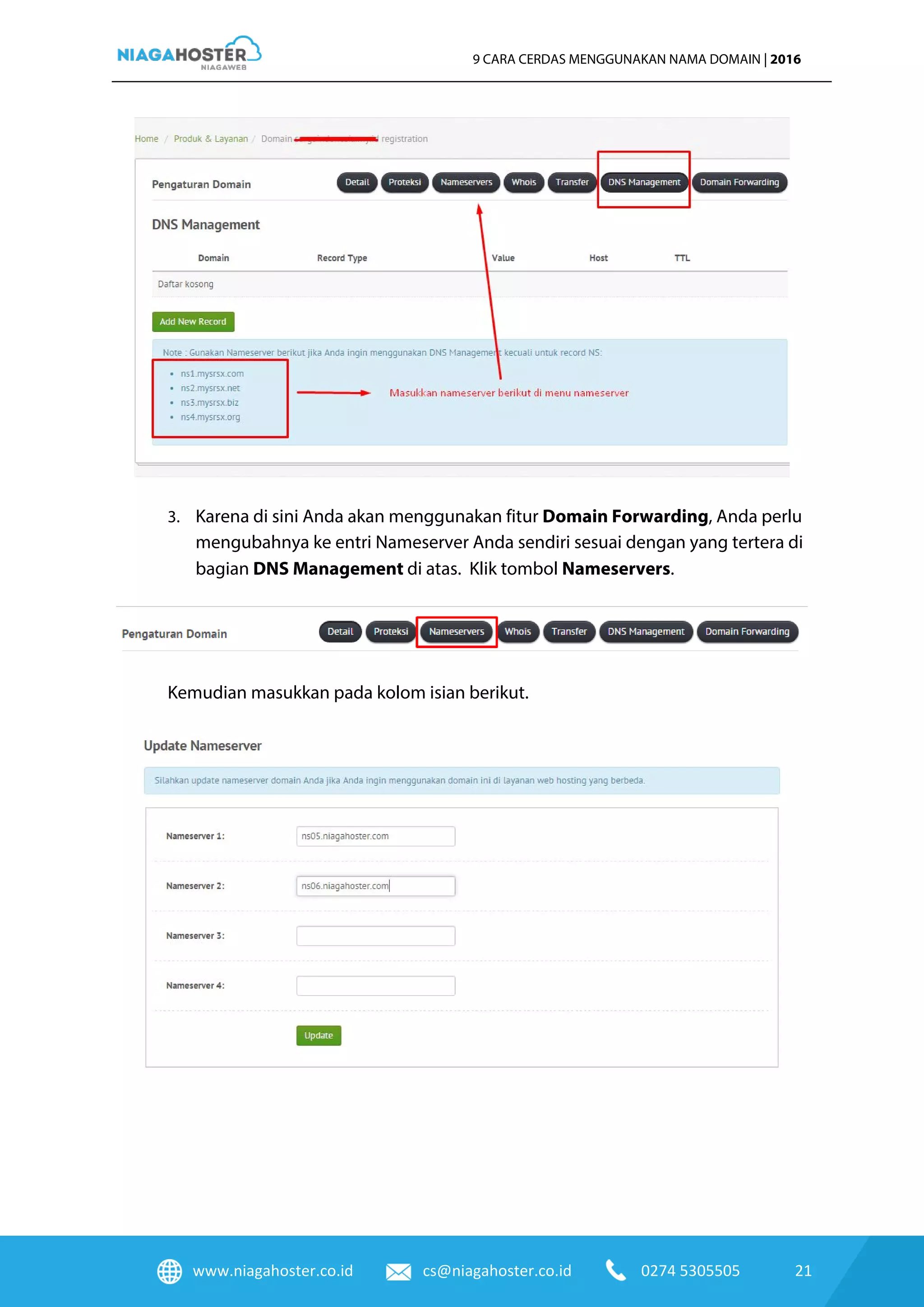 www.niagahoster.co.id cs@niagahoster.co.id 0274 5305505 21
9 CARA CERDAS MENGGUNAKAN NAMA DOMAIN | 2016
3. Karena di sini Anda akan menggunakan fitur Domain Forwarding, Anda perlu
mengubahnya ke entri Nameserver Anda sendiri sesuai dengan yang tertera di
bagian DNS Management di atas. Klik tombol Nameservers.
Kemudian masukkan pada kolom isian berikut.
 