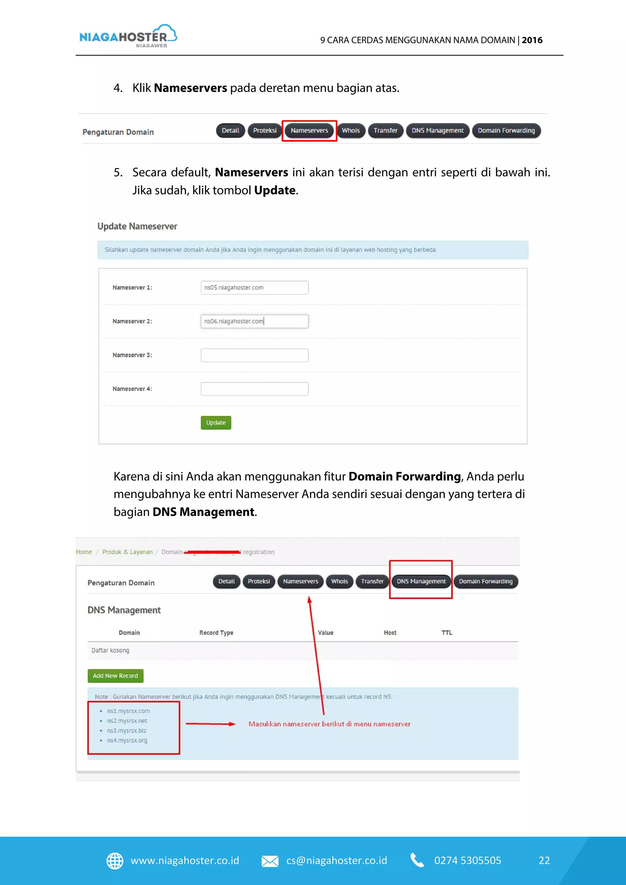 www.niagahoster.co.id cs@niagahoster.co.id 0274 5305505 22
9 CARA CERDAS MENGGUNAKAN NAMA DOMAIN | 2016
4. Klik Nameservers pada deretan menu bagian atas.
5. Secara default, Nameservers ini akan terisi dengan entri seperti di bawah ini.
Jika sudah, klik tombol Update.
Karena di sini Anda akan menggunakan fitur Domain Forwarding, Anda perlu
mengubahnya ke entri Nameserver Anda sendiri sesuai dengan yang tertera di
bagian DNS Management.
 