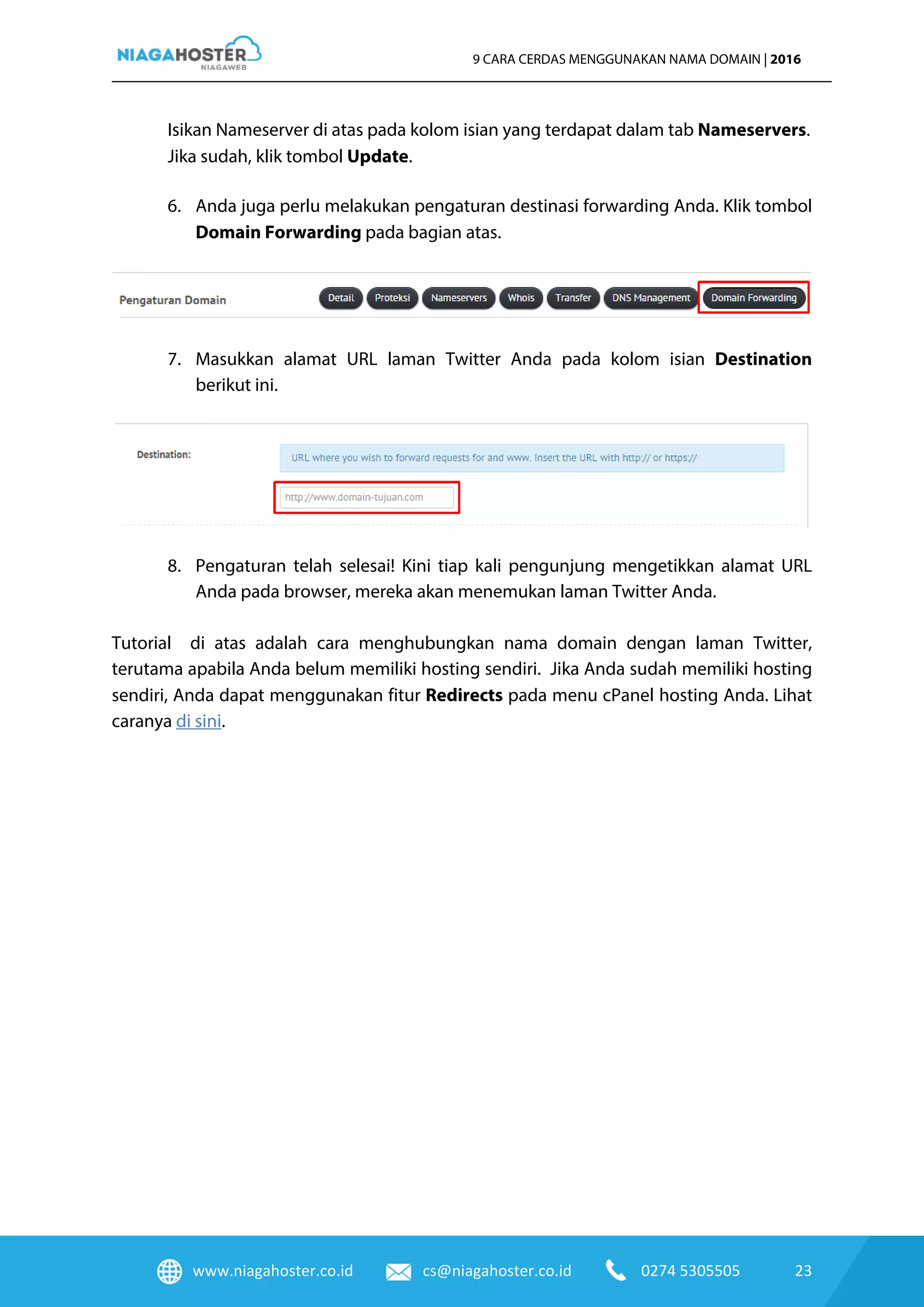 www.niagahoster.co.id cs@niagahoster.co.id 0274 5305505 23
9 CARA CERDAS MENGGUNAKAN NAMA DOMAIN | 2016
Isikan Nameserver di atas pada kolom isian yang terdapat dalam tab Nameservers.
Jika sudah, klik tombol Update.
6. Anda juga perlu melakukan pengaturan destinasi forwarding Anda. Klik tombol
Domain Forwarding pada bagian atas.
7. Masukkan alamat URL laman Twitter Anda pada kolom isian Destination
berikut ini.
8. Pengaturan telah selesai! Kini tiap kali pengunjung mengetikkan alamat URL
Anda pada browser, mereka akan menemukan laman Twitter Anda.
Tutorial di atas adalah cara menghubungkan nama domain dengan laman Twitter,
terutama apabila Anda belum memiliki hosting sendiri. Jika Anda sudah memiliki hosting
sendiri, Anda dapat menggunakan fitur Redirects pada menu cPanel hosting Anda. Lihat
caranya di sini.
 