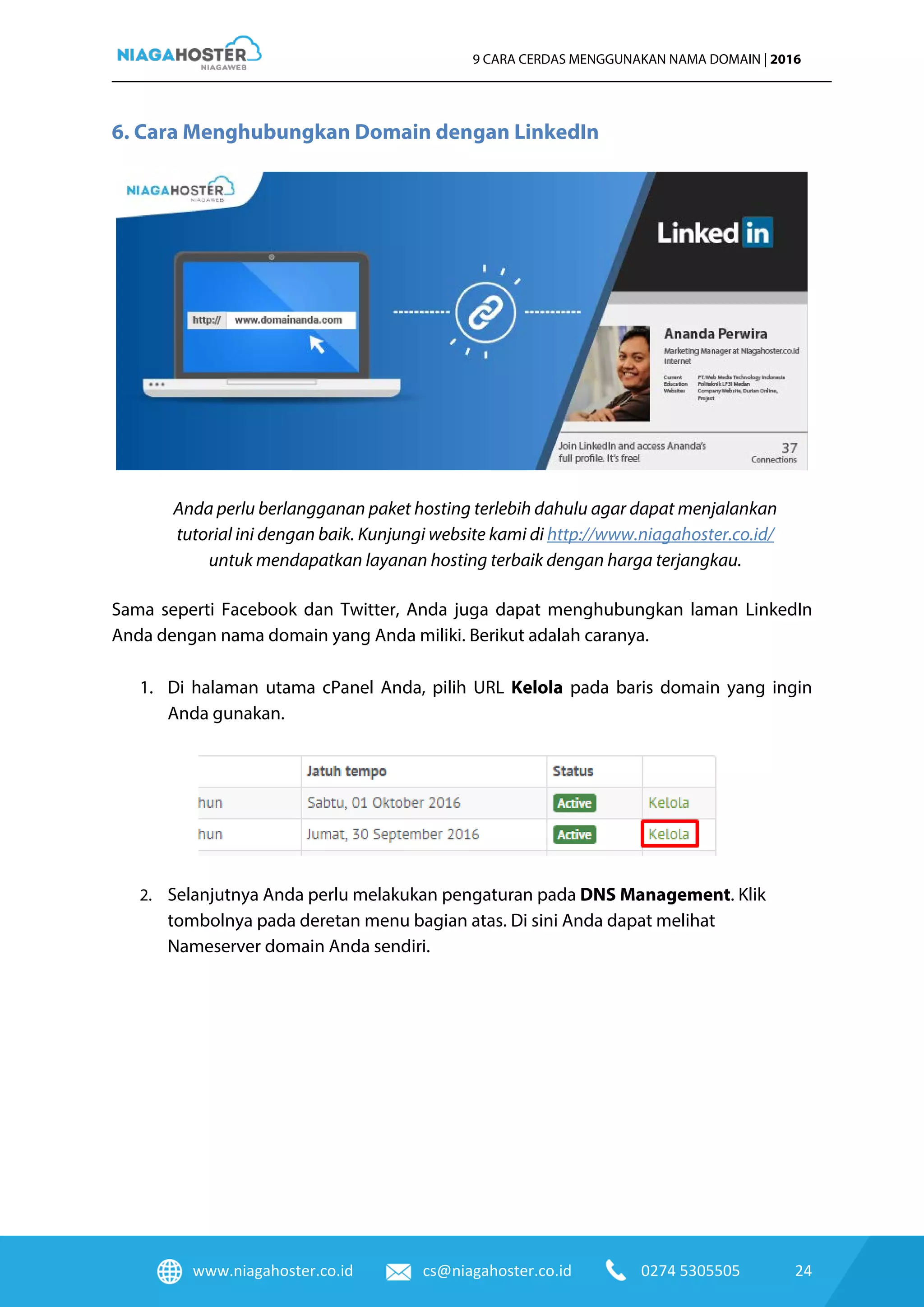 www.niagahoster.co.id cs@niagahoster.co.id 0274 5305505 24
9 CARA CERDAS MENGGUNAKAN NAMA DOMAIN | 2016
6. Cara Menghubungkan Domain dengan LinkedIn
Anda perlu berlangganan paket hosting terlebih dahulu agar dapat menjalankan
tutorial ini dengan baik. Kunjungi website kami di http://www.niagahoster.co.id/
untuk mendapatkan layanan hosting terbaik dengan harga terjangkau.
Sama seperti Facebook dan Twitter, Anda juga dapat menghubungkan laman LinkedIn
Anda dengan nama domain yang Anda miliki. Berikut adalah caranya.
1. Di halaman utama cPanel Anda, pilih URL Kelola pada baris domain yang ingin
Anda gunakan.
2. Selanjutnya Anda perlu melakukan pengaturan pada DNS Management. Klik
tombolnya pada deretan menu bagian atas. Di sini Anda dapat melihat
Nameserver domain Anda sendiri.
 