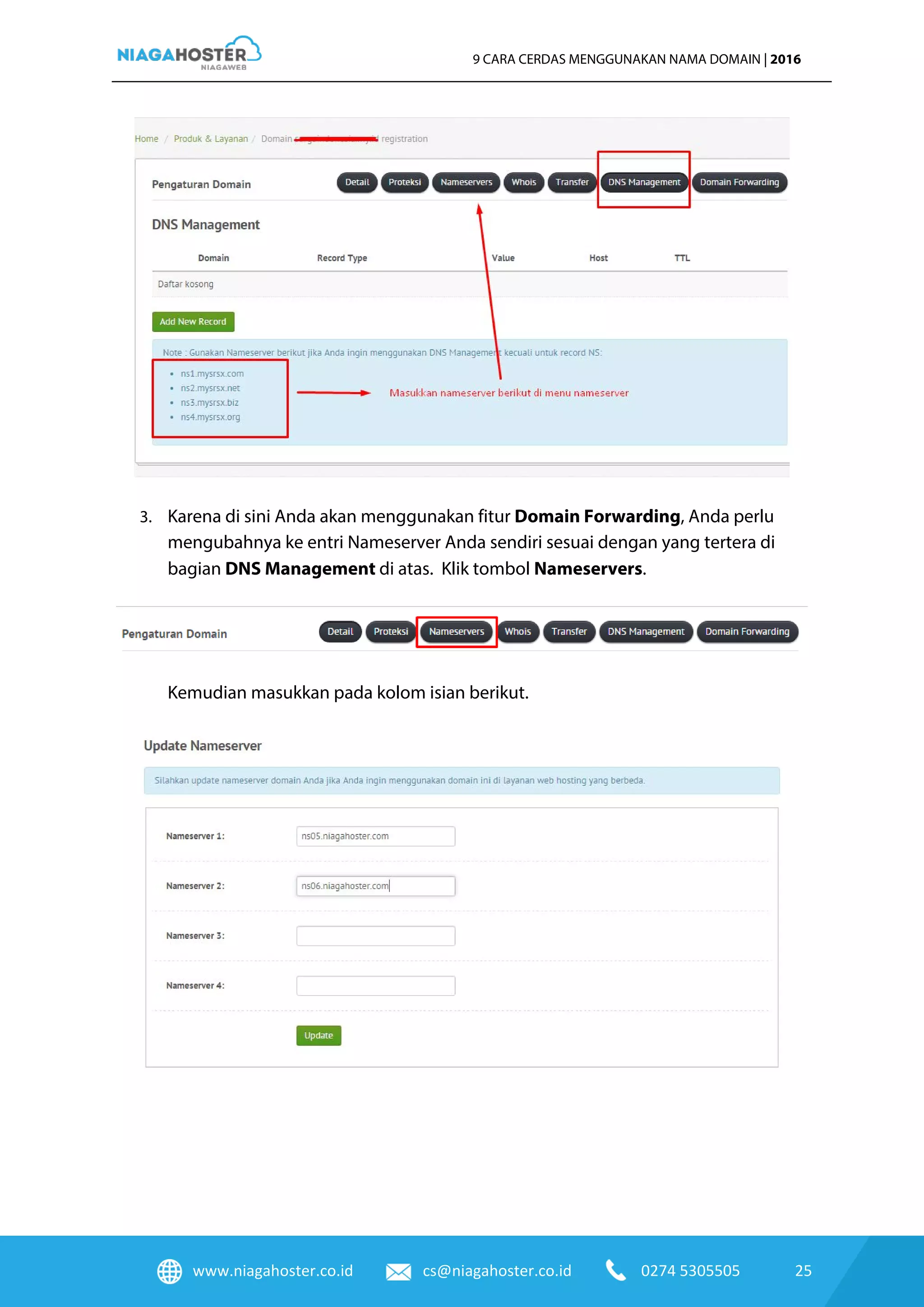 www.niagahoster.co.id cs@niagahoster.co.id 0274 5305505 25
9 CARA CERDAS MENGGUNAKAN NAMA DOMAIN | 2016
3. Karena di sini Anda akan menggunakan fitur Domain Forwarding, Anda perlu
mengubahnya ke entri Nameserver Anda sendiri sesuai dengan yang tertera di
bagian DNS Management di atas. Klik tombol Nameservers.
Kemudian masukkan pada kolom isian berikut.
 