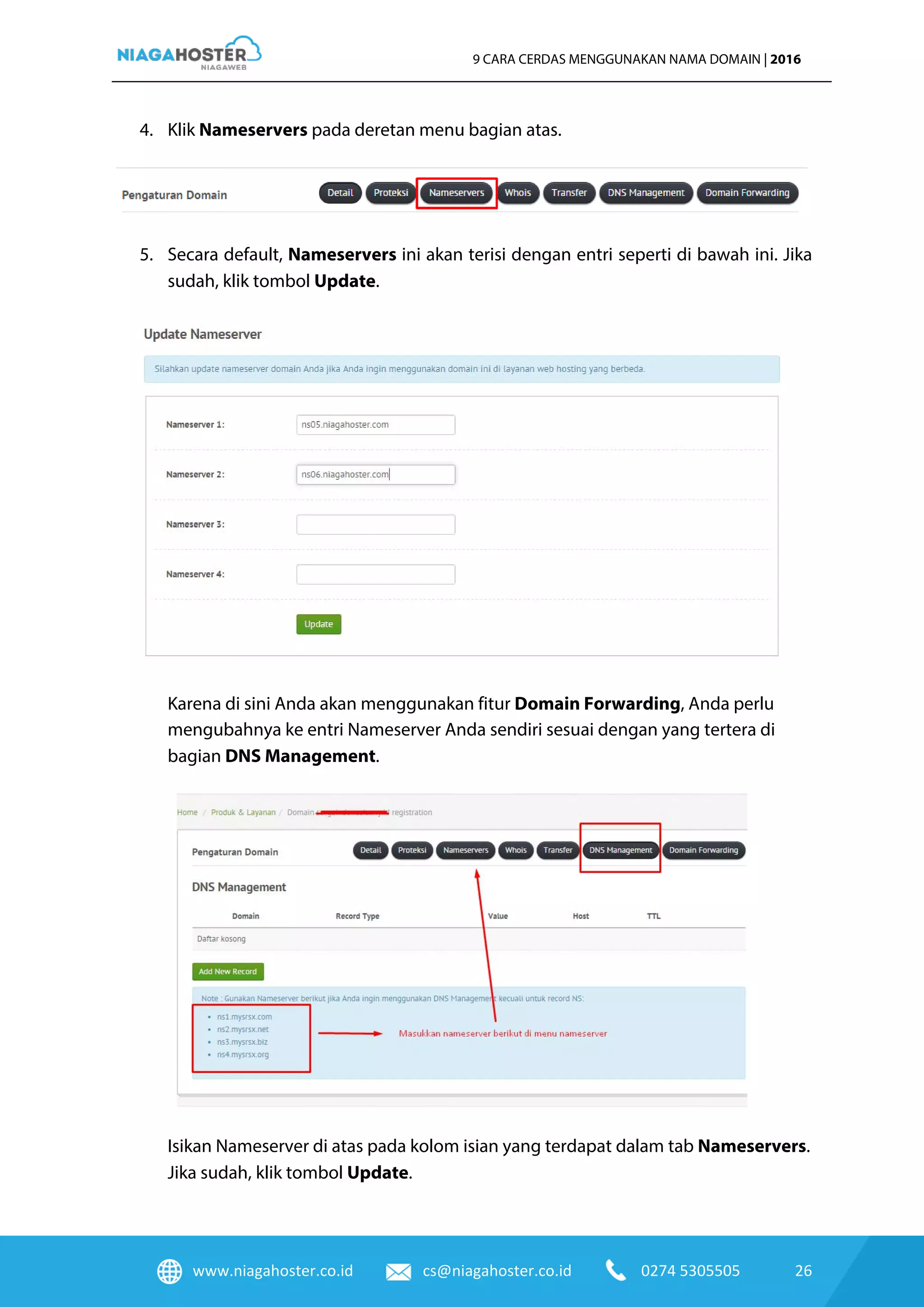 www.niagahoster.co.id cs@niagahoster.co.id 0274 5305505 26
9 CARA CERDAS MENGGUNAKAN NAMA DOMAIN | 2016
4. Klik Nameservers pada deretan menu bagian atas.
5. Secara default, Nameservers ini akan terisi dengan entri seperti di bawah ini. Jika
sudah, klik tombol Update.
Karena di sini Anda akan menggunakan fitur Domain Forwarding, Anda perlu
mengubahnya ke entri Nameserver Anda sendiri sesuai dengan yang tertera di
bagian DNS Management.
Isikan Nameserver di atas pada kolom isian yang terdapat dalam tab Nameservers.
Jika sudah, klik tombol Update.
 