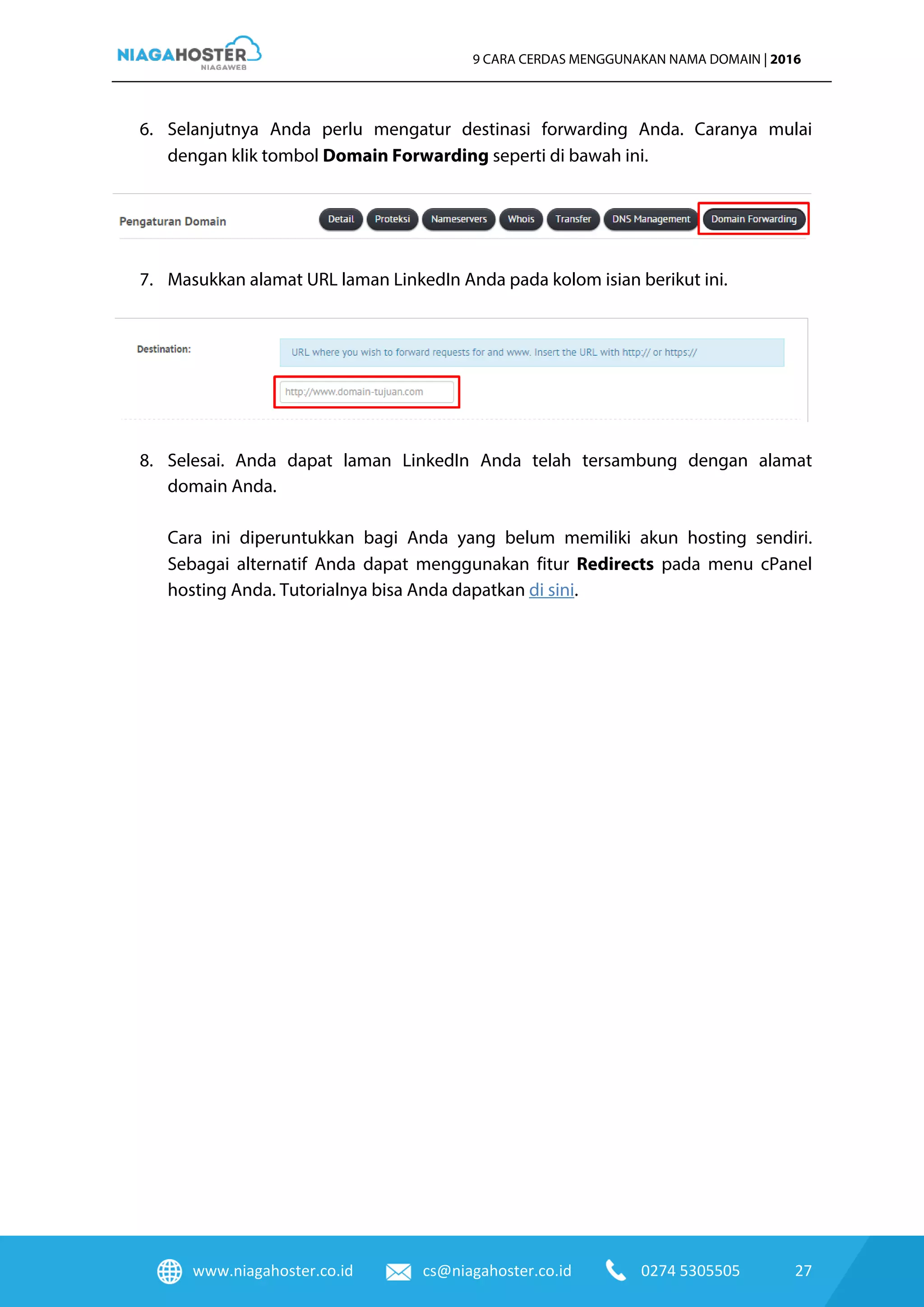 www.niagahoster.co.id cs@niagahoster.co.id 0274 5305505 27
9 CARA CERDAS MENGGUNAKAN NAMA DOMAIN | 2016
6. Selanjutnya Anda perlu mengatur destinasi forwarding Anda. Caranya mulai
dengan klik tombol Domain Forwarding seperti di bawah ini.
7. Masukkan alamat URL laman LinkedIn Anda pada kolom isian berikut ini.
8. Selesai. Anda dapat laman LinkedIn Anda telah tersambung dengan alamat
domain Anda.
Cara ini diperuntukkan bagi Anda yang belum memiliki akun hosting sendiri.
Sebagai alternatif Anda dapat menggunakan fitur Redirects pada menu cPanel
hosting Anda. Tutorialnya bisa Anda dapatkan di sini.
 