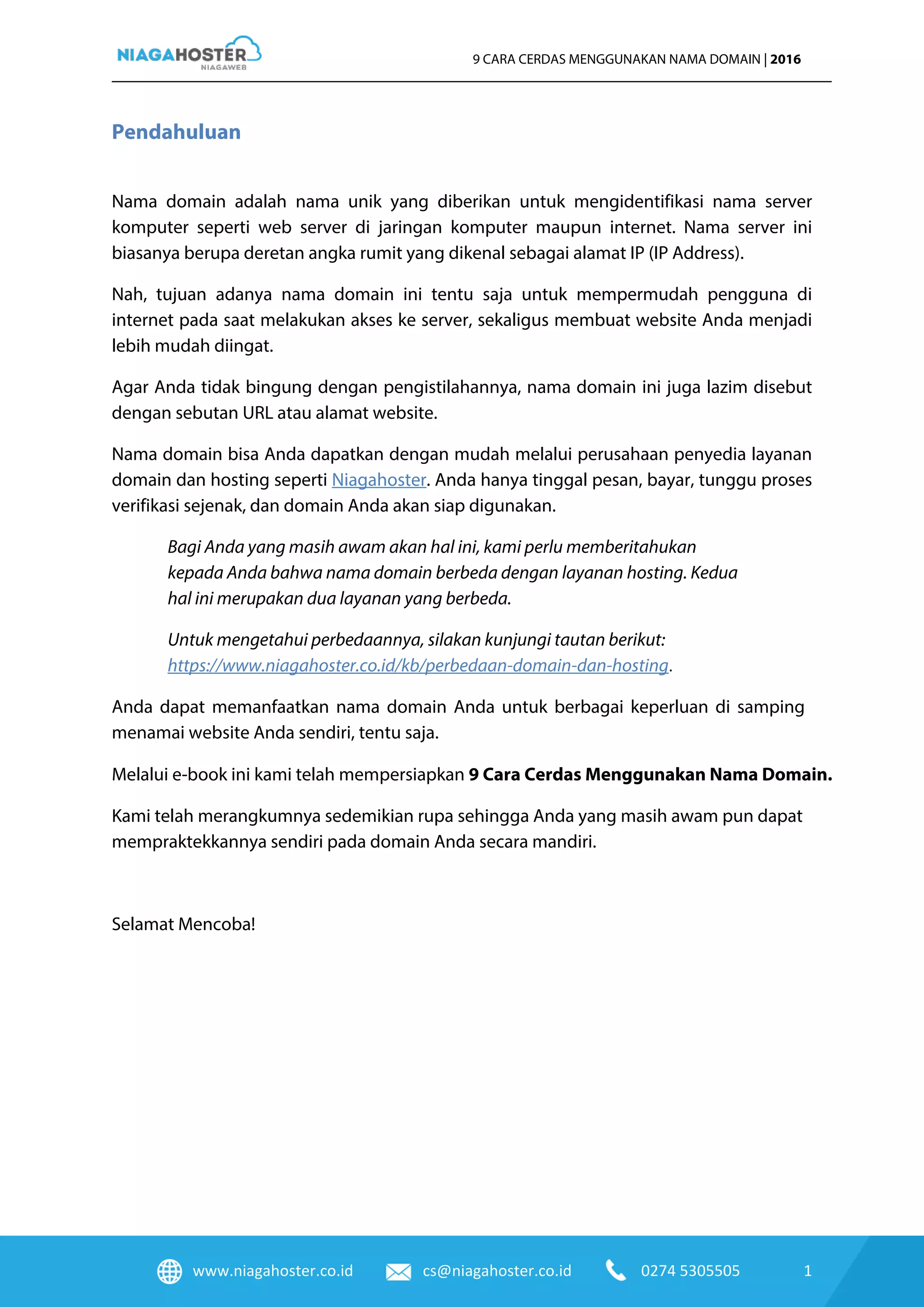 www.niagahoster.co.id cs@niagahoster.co.id 0274 5305505 1
9 CARA CERDAS MENGGUNAKAN NAMA DOMAIN | 2016
Pendahuluan
Nama domain adalah nama unik yang diberikan untuk mengidentifikasi nama server
komputer seperti web server di jaringan komputer maupun internet. Nama server ini
biasanya berupa deretan angka rumit yang dikenal sebagai alamat IP (IP Address).
Nah, tujuan adanya nama domain ini tentu saja untuk mempermudah pengguna di
internet pada saat melakukan akses ke server, sekaligus membuat website Anda menjadi
lebih mudah diingat.
Agar Anda tidak bingung dengan pengistilahannya, nama domain ini juga lazim disebut
dengan sebutan URL atau alamat website.
Nama domain bisa Anda dapatkan dengan mudah melalui perusahaan penyedia layanan
domain dan hosting seperti Niagahoster. Anda hanya tinggal pesan, bayar, tunggu proses
verifikasi sejenak, dan domain Anda akan siap digunakan.
Bagi Anda yang masih awam akan hal ini, kami perlu memberitahukan
kepada Anda bahwa nama domain berbeda dengan layanan hosting. Kedua
hal ini merupakan dua layanan yang berbeda.
Untuk mengetahui perbedaannya, silakan kunjungi tautan berikut:
https://www.niagahoster.co.id/kb/perbedaan-domain-dan-hosting.
Anda dapat memanfaatkan nama domain Anda untuk berbagai keperluan di samping
menamai website Anda sendiri, tentu saja.
Melalui e-book ini kami telah mempersiapkan 9 Cara Cerdas Menggunakan Nama Domain.
Kami telah merangkumnya sedemikian rupa sehingga Anda yang masih awam pun dapat
mempraktekkannya sendiri pada domain Anda secara mandiri.
Selamat Mencoba!
 