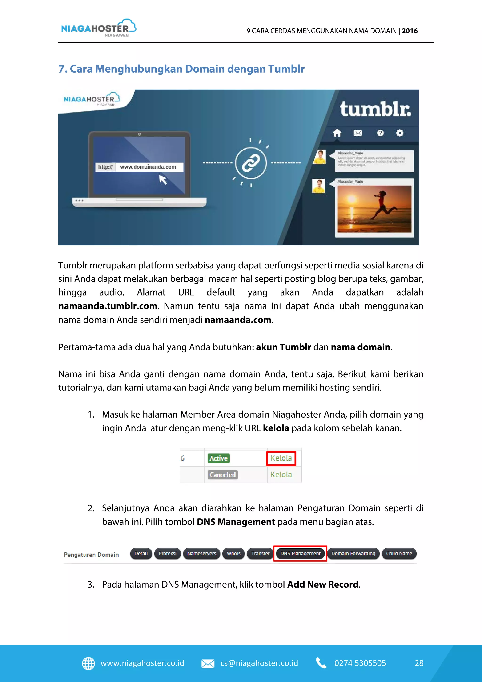 www.niagahoster.co.id cs@niagahoster.co.id 0274 5305505 28
9 CARA CERDAS MENGGUNAKAN NAMA DOMAIN | 2016
7. Cara Menghubungkan Domain dengan Tumblr
Tumblr merupakan platform serbabisa yang dapat berfungsi seperti media sosial karena di
sini Anda dapat melakukan berbagai macam hal seperti posting blog berupa teks, gambar,
hingga audio. Alamat URL default yang akan Anda dapatkan adalah
namaanda.tumblr.com. Namun tentu saja nama ini dapat Anda ubah menggunakan
nama domain Anda sendiri menjadi namaanda.com.
Pertama-tama ada dua hal yang Anda butuhkan: akun Tumblr dan nama domain.
Nama ini bisa Anda ganti dengan nama domain Anda, tentu saja. Berikut kami berikan
tutorialnya, dan kami utamakan bagi Anda yang belum memiliki hosting sendiri.
1. Masuk ke halaman Member Area domain Niagahoster Anda, pilih domain yang
ingin Anda atur dengan meng-klik URL kelola pada kolom sebelah kanan.
2. Selanjutnya Anda akan diarahkan ke halaman Pengaturan Domain seperti di
bawah ini. Pilih tombol DNS Management pada menu bagian atas.
3. Pada halaman DNS Management, klik tombol Add New Record.
 