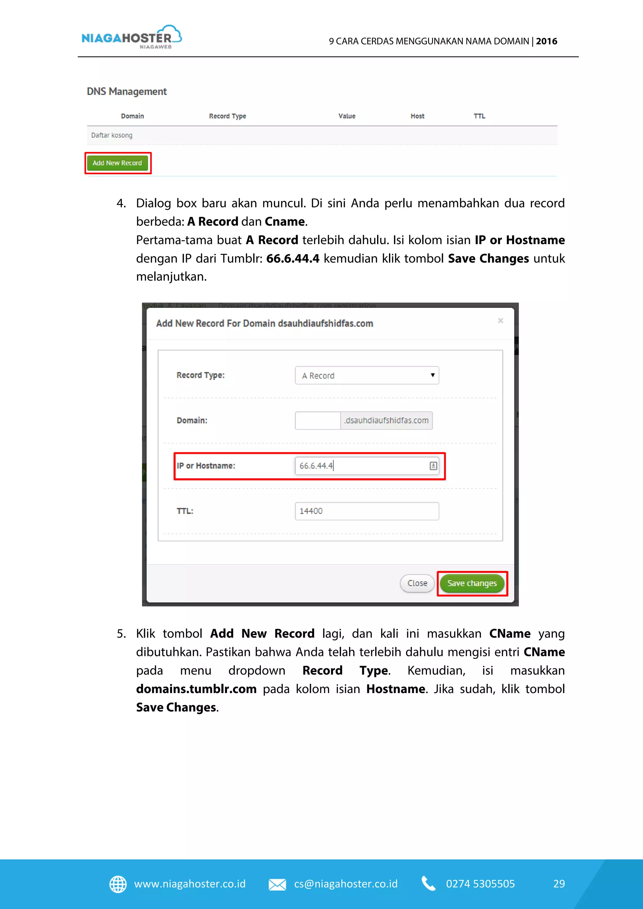www.niagahoster.co.id cs@niagahoster.co.id 0274 5305505 29
9 CARA CERDAS MENGGUNAKAN NAMA DOMAIN | 2016
4. Dialog box baru akan muncul. Di sini Anda perlu menambahkan dua record
berbeda: A Record dan Cname.
Pertama-tama buat A Record terlebih dahulu. Isi kolom isian IP or Hostname
dengan IP dari Tumblr: 66.6.44.4 kemudian klik tombol Save Changes untuk
melanjutkan.
5. Klik tombol Add New Record lagi, dan kali ini masukkan CName yang
dibutuhkan. Pastikan bahwa Anda telah terlebih dahulu mengisi entri CName
pada menu dropdown Record Type. Kemudian, isi masukkan
domains.tumblr.com pada kolom isian Hostname. Jika sudah, klik tombol
Save Changes.
 