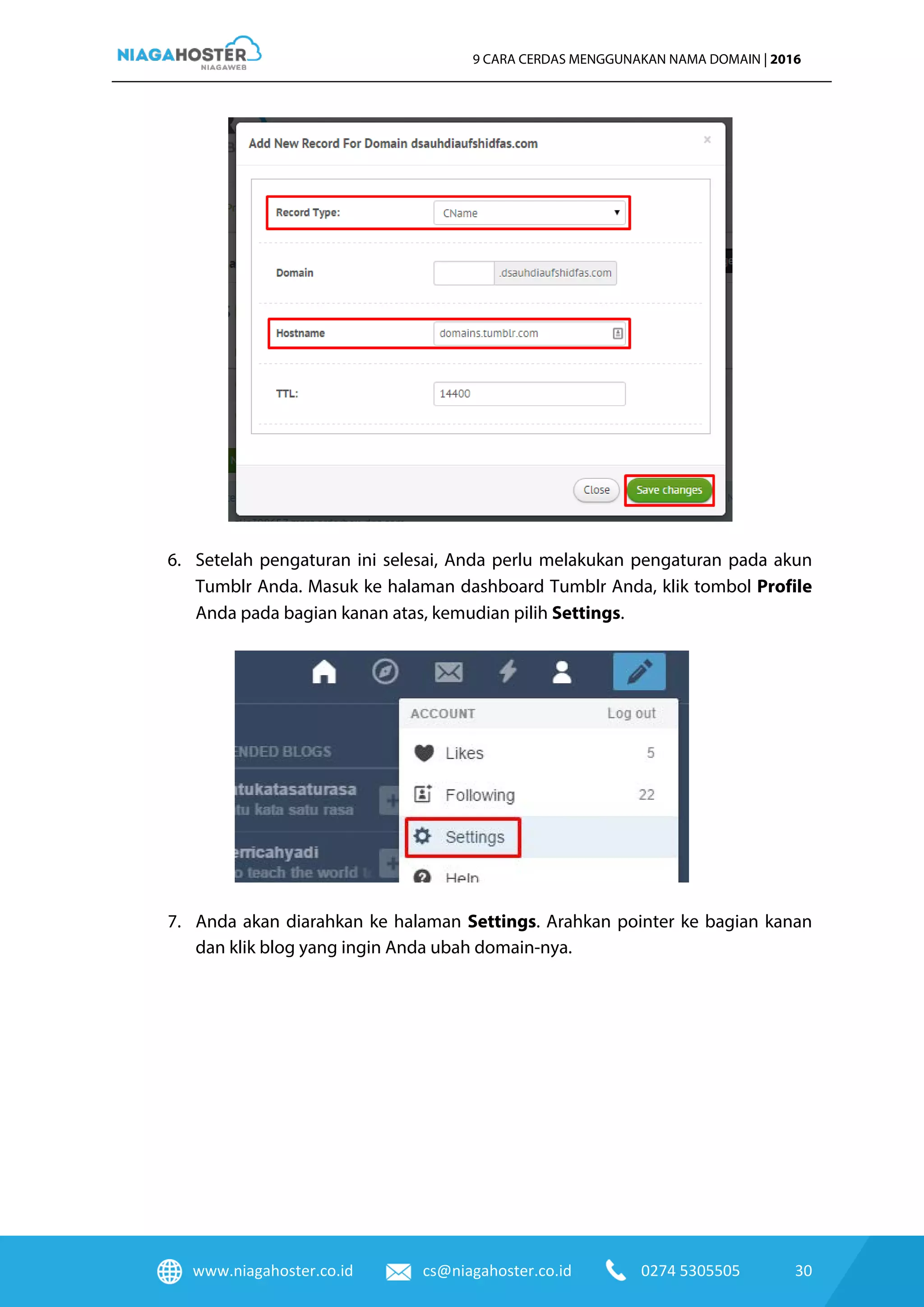 www.niagahoster.co.id cs@niagahoster.co.id 0274 5305505 30
9 CARA CERDAS MENGGUNAKAN NAMA DOMAIN | 2016
6. Setelah pengaturan ini selesai, Anda perlu melakukan pengaturan pada akun
Tumblr Anda. Masuk ke halaman dashboard Tumblr Anda, klik tombol Profile
Anda pada bagian kanan atas, kemudian pilih Settings.
7. Anda akan diarahkan ke halaman Settings. Arahkan pointer ke bagian kanan
dan klik blog yang ingin Anda ubah domain-nya.
 