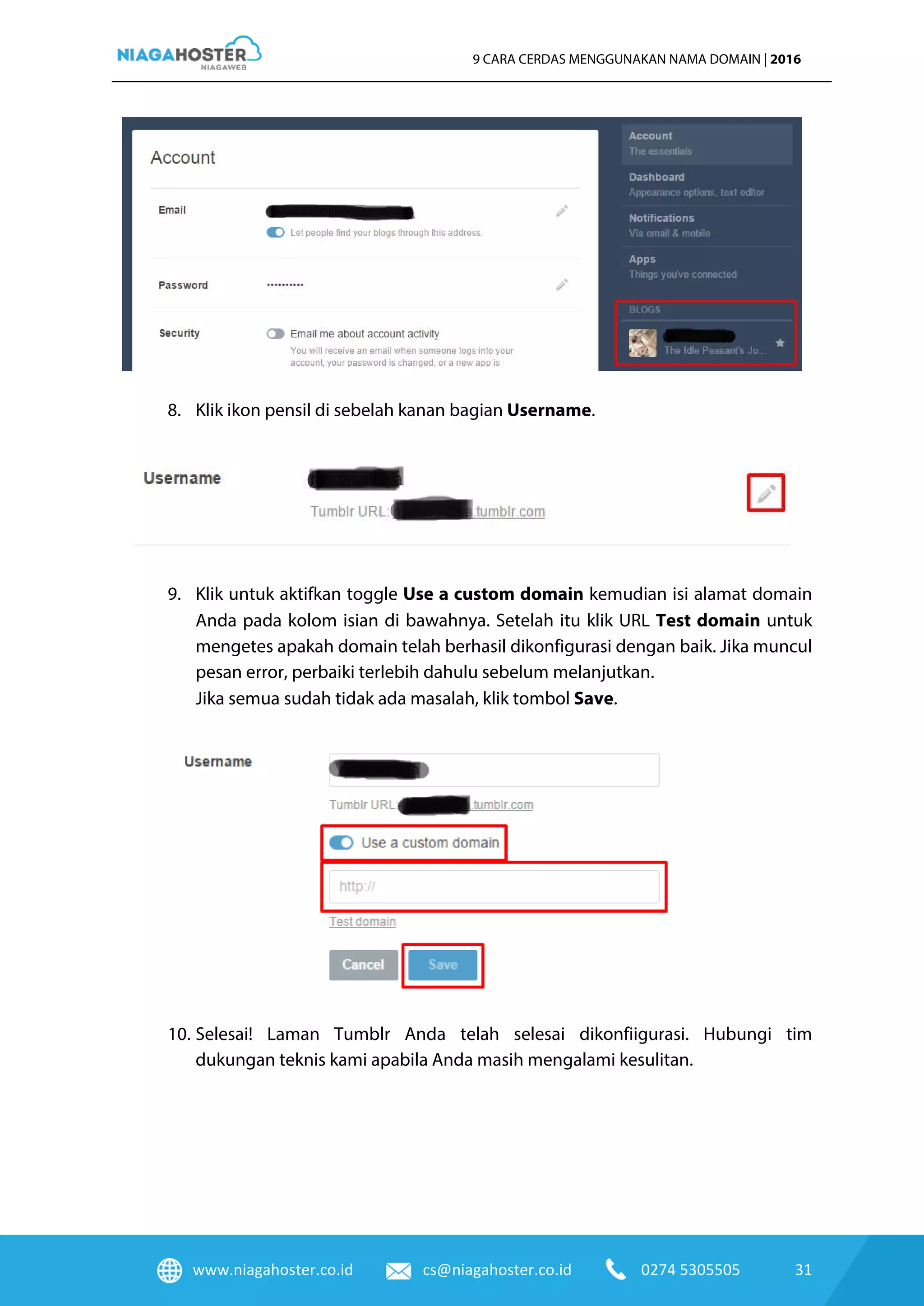 www.niagahoster.co.id cs@niagahoster.co.id 0274 5305505 31
9 CARA CERDAS MENGGUNAKAN NAMA DOMAIN | 2016
8. Klik ikon pensil di sebelah kanan bagian Username.
9. Klik untuk aktifkan toggle Use a custom domain kemudian isi alamat domain
Anda pada kolom isian di bawahnya. Setelah itu klik URL Test domain untuk
mengetes apakah domain telah berhasil dikonfigurasi dengan baik. Jika muncul
pesan error, perbaiki terlebih dahulu sebelum melanjutkan.
Jika semua sudah tidak ada masalah, klik tombol Save.
10. Selesai! Laman Tumblr Anda telah selesai dikonfiigurasi. Hubungi tim
dukungan teknis kami apabila Anda masih mengalami kesulitan.
 
