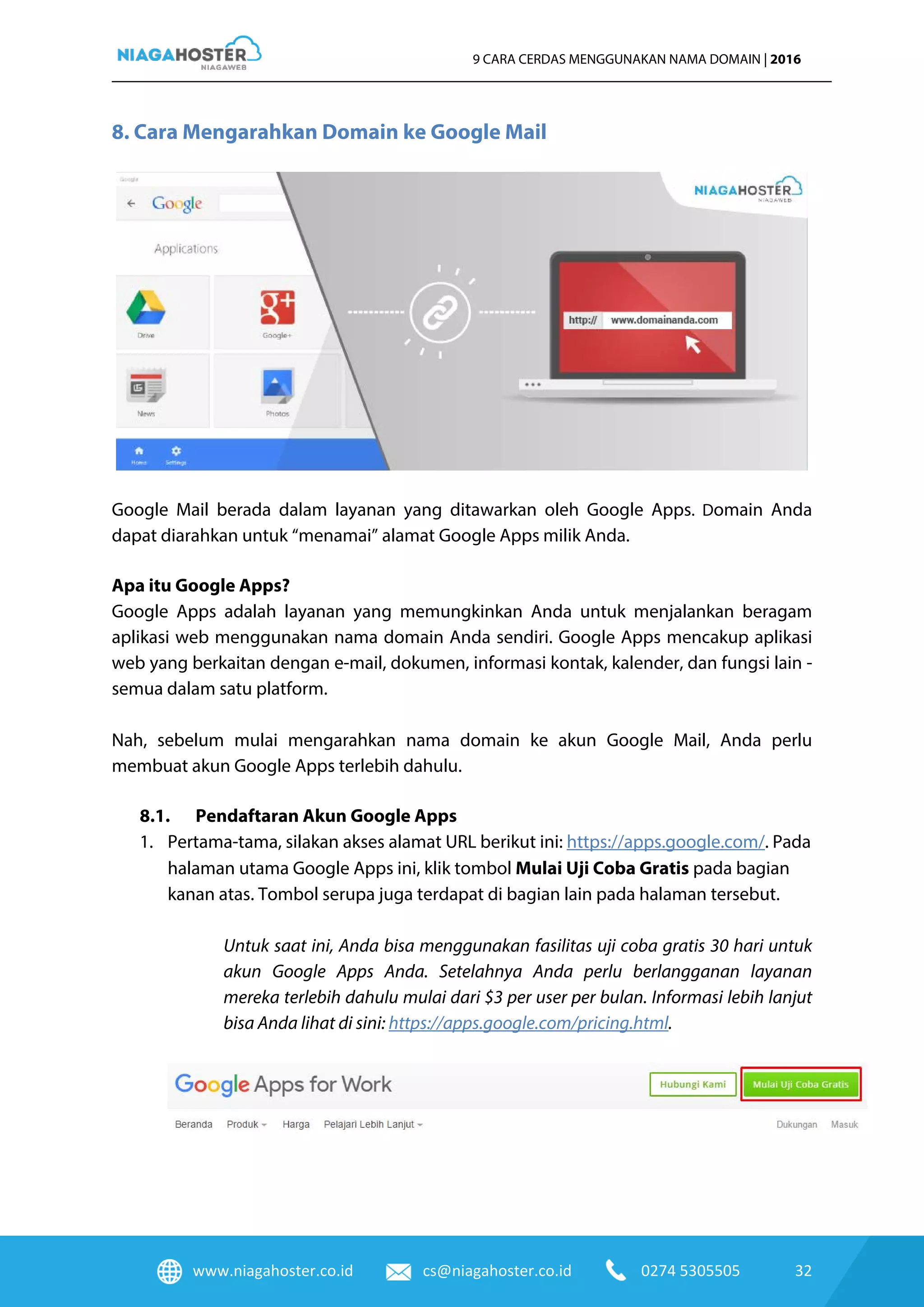 www.niagahoster.co.id cs@niagahoster.co.id 0274 5305505 32
9 CARA CERDAS MENGGUNAKAN NAMA DOMAIN | 2016
8. Cara Mengarahkan Domain ke Google Mail
Google Mail berada dalam layanan yang ditawarkan oleh Google Apps. Domain Anda
dapat diarahkan untuk “menamai” alamat Google Apps milik Anda.
Apa itu Google Apps?
Google Apps adalah layanan yang memungkinkan Anda untuk menjalankan beragam
aplikasi web menggunakan nama domain Anda sendiri. Google Apps mencakup aplikasi
web yang berkaitan dengan e-mail, dokumen, informasi kontak, kalender, dan fungsi lain -
semua dalam satu platform.
Nah, sebelum mulai mengarahkan nama domain ke akun Google Mail, Anda perlu
membuat akun Google Apps terlebih dahulu.
8.1. Pendaftaran Akun Google Apps
1. Pertama-tama, silakan akses alamat URL berikut ini: https://apps.google.com/. Pada
halaman utama Google Apps ini, klik tombol Mulai Uji Coba Gratis pada bagian
kanan atas. Tombol serupa juga terdapat di bagian lain pada halaman tersebut.
Untuk saat ini, Anda bisa menggunakan fasilitas uji coba gratis 30 hari untuk
akun Google Apps Anda. Setelahnya Anda perlu berlangganan layanan
mereka terlebih dahulu mulai dari $3 per user per bulan. Informasi lebih lanjut
bisa Anda lihat di sini: https://apps.google.com/pricing.html.
 