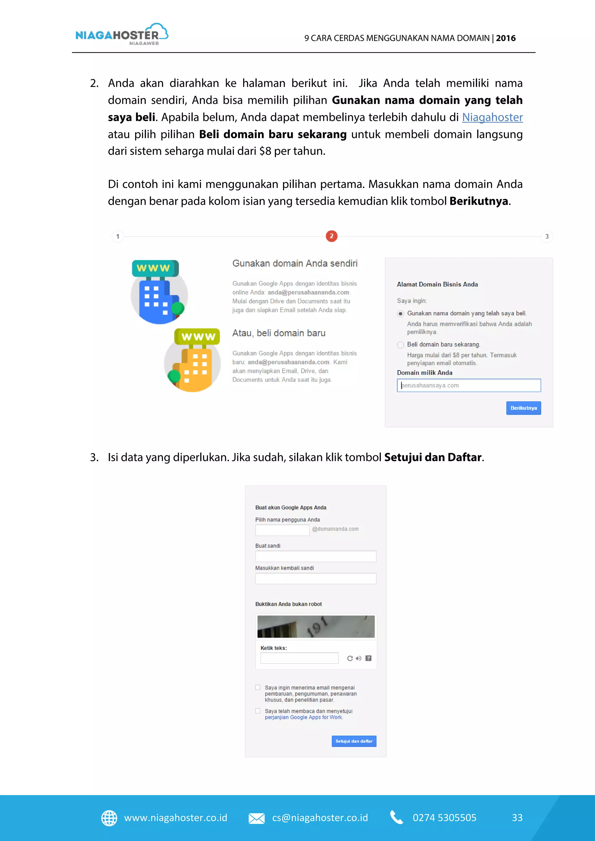 www.niagahoster.co.id cs@niagahoster.co.id 0274 5305505 33
9 CARA CERDAS MENGGUNAKAN NAMA DOMAIN | 2016
2. Anda akan diarahkan ke halaman berikut ini. Jika Anda telah memiliki nama
domain sendiri, Anda bisa memilih pilihan Gunakan nama domain yang telah
saya beli. Apabila belum, Anda dapat membelinya terlebih dahulu di Niagahoster
atau pilih pilihan Beli domain baru sekarang untuk membeli domain langsung
dari sistem seharga mulai dari $8 per tahun.
Di contoh ini kami menggunakan pilihan pertama. Masukkan nama domain Anda
dengan benar pada kolom isian yang tersedia kemudian klik tombol Berikutnya.
3. Isi data yang diperlukan. Jika sudah, silakan klik tombol Setujui dan Daftar.
 
