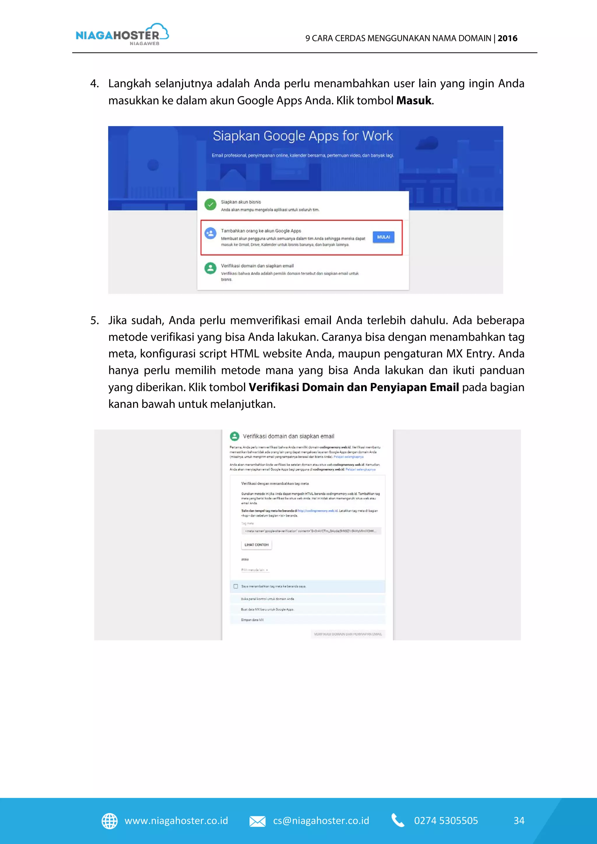 www.niagahoster.co.id cs@niagahoster.co.id 0274 5305505 34
9 CARA CERDAS MENGGUNAKAN NAMA DOMAIN | 2016
4. Langkah selanjutnya adalah Anda perlu menambahkan user lain yang ingin Anda
masukkan ke dalam akun Google Apps Anda. Klik tombol Masuk.
5. Jika sudah, Anda perlu memverifikasi email Anda terlebih dahulu. Ada beberapa
metode verifikasi yang bisa Anda lakukan. Caranya bisa dengan menambahkan tag
meta, konfigurasi script HTML website Anda, maupun pengaturan MX Entry. Anda
hanya perlu memilih metode mana yang bisa Anda lakukan dan ikuti panduan
yang diberikan. Klik tombol Verifikasi Domain dan Penyiapan Email pada bagian
kanan bawah untuk melanjutkan.
 