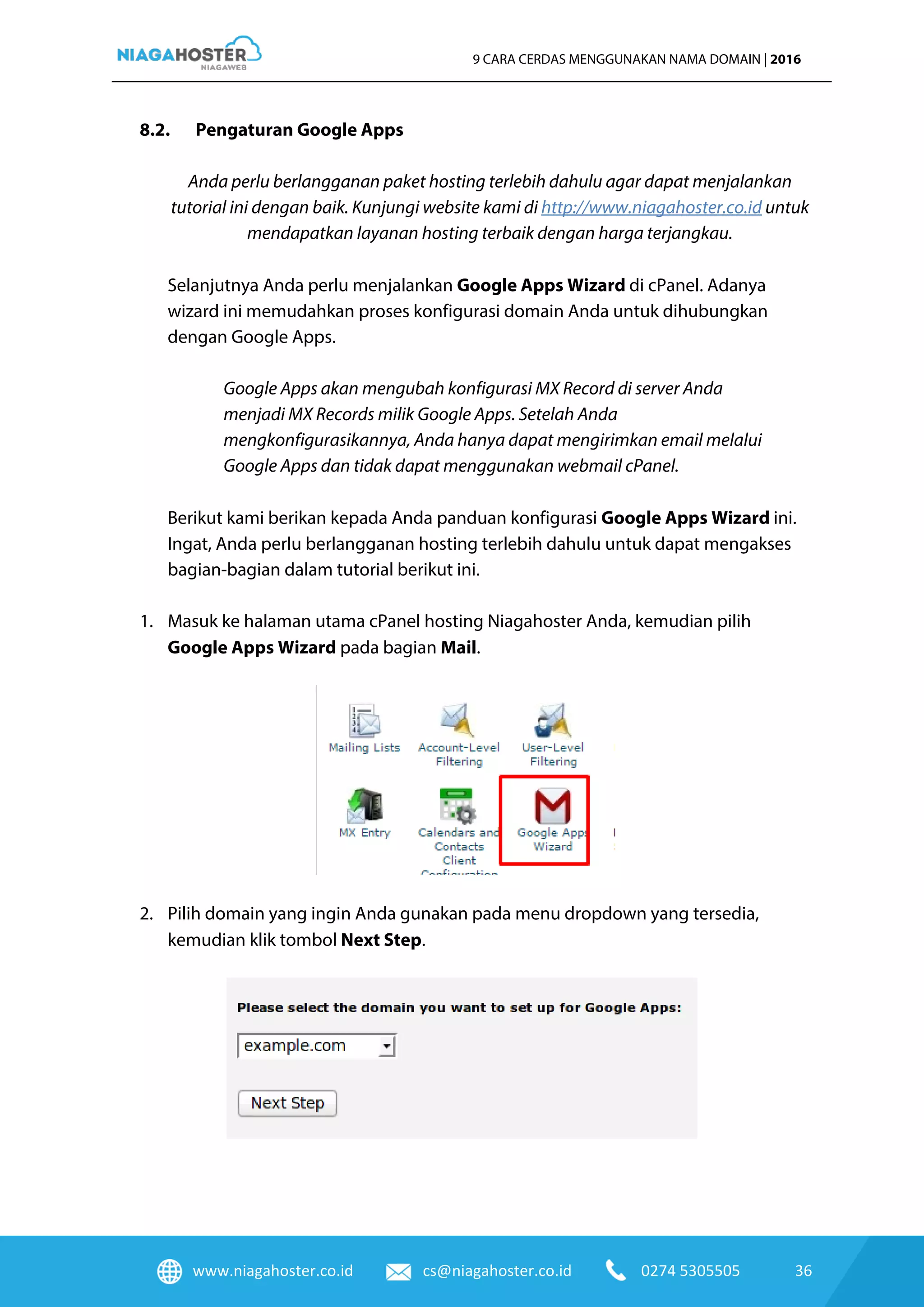 www.niagahoster.co.id cs@niagahoster.co.id 0274 5305505 36
9 CARA CERDAS MENGGUNAKAN NAMA DOMAIN | 2016
8.2. Pengaturan Google Apps
Anda perlu berlangganan paket hosting terlebih dahulu agar dapat menjalankan
tutorial ini dengan baik. Kunjungi website kami di http://www.niagahoster.co.id untuk
mendapatkan layanan hosting terbaik dengan harga terjangkau.
Selanjutnya Anda perlu menjalankan Google Apps Wizard di cPanel. Adanya
wizard ini memudahkan proses konfigurasi domain Anda untuk dihubungkan
dengan Google Apps.
Google Apps akan mengubah konfigurasi MX Record di server Anda
menjadi MX Records milik Google Apps. Setelah Anda
mengkonfigurasikannya, Anda hanya dapat mengirimkan email melalui
Google Apps dan tidak dapat menggunakan webmail cPanel.
Berikut kami berikan kepada Anda panduan konfigurasi Google Apps Wizard ini.
Ingat, Anda perlu berlangganan hosting terlebih dahulu untuk dapat mengakses
bagian-bagian dalam tutorial berikut ini.
1. Masuk ke halaman utama cPanel hosting Niagahoster Anda, kemudian pilih
Google Apps Wizard pada bagian Mail.
2. Pilih domain yang ingin Anda gunakan pada menu dropdown yang tersedia,
kemudian klik tombol Next Step.
 