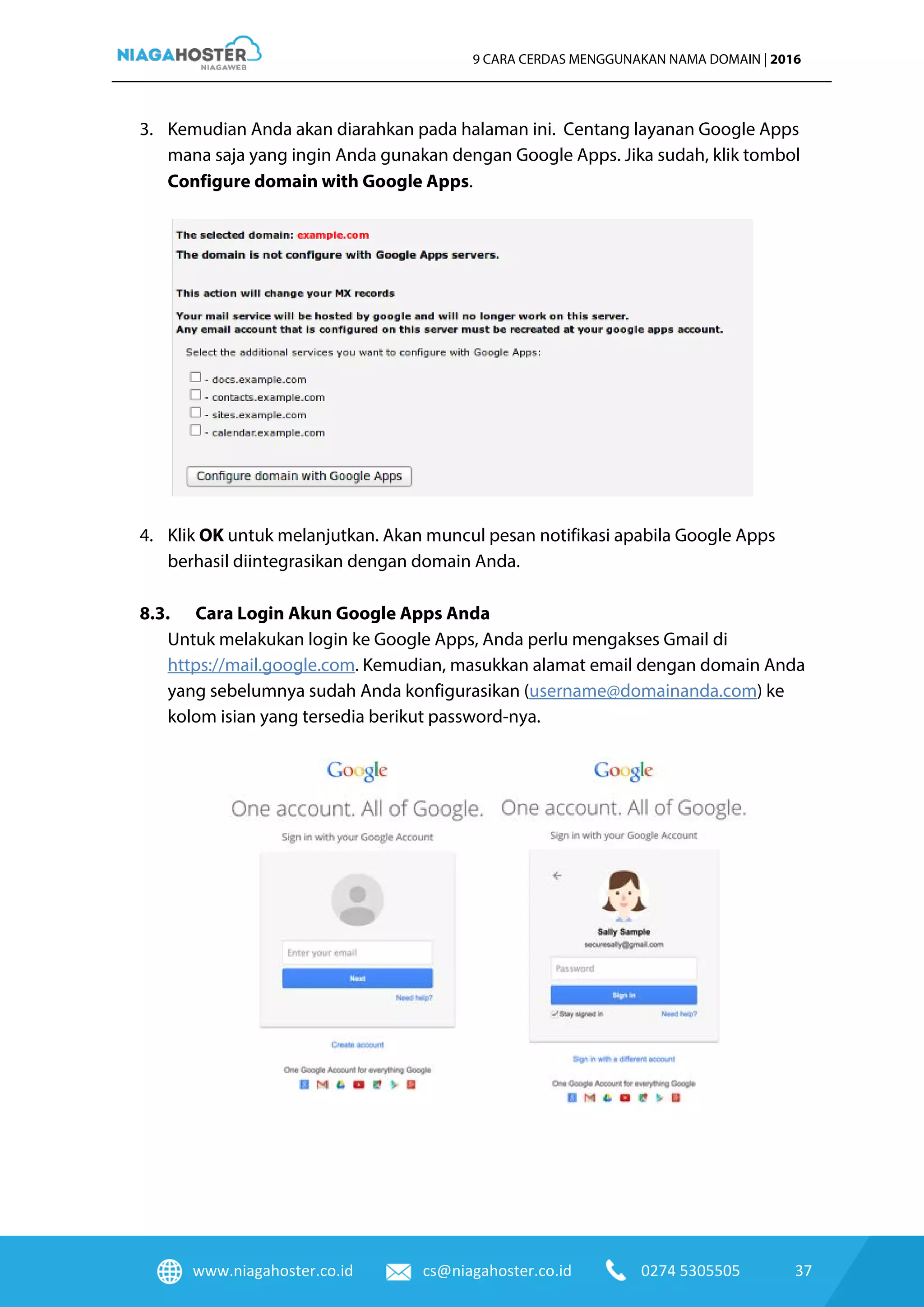 www.niagahoster.co.id cs@niagahoster.co.id 0274 5305505 37
9 CARA CERDAS MENGGUNAKAN NAMA DOMAIN | 2016
3. Kemudian Anda akan diarahkan pada halaman ini. Centang layanan Google Apps
mana saja yang ingin Anda gunakan dengan Google Apps. Jika sudah, klik tombol
Configure domain with Google Apps.
4. Klik OK untuk melanjutkan. Akan muncul pesan notifikasi apabila Google Apps
berhasil diintegrasikan dengan domain Anda.
8.3. Cara Login Akun Google Apps Anda
Untuk melakukan login ke Google Apps, Anda perlu mengakses Gmail di
https://mail.google.com. Kemudian, masukkan alamat email dengan domain Anda
yang sebelumnya sudah Anda konfigurasikan (username@domainanda.com) ke
kolom isian yang tersedia berikut password-nya.
 