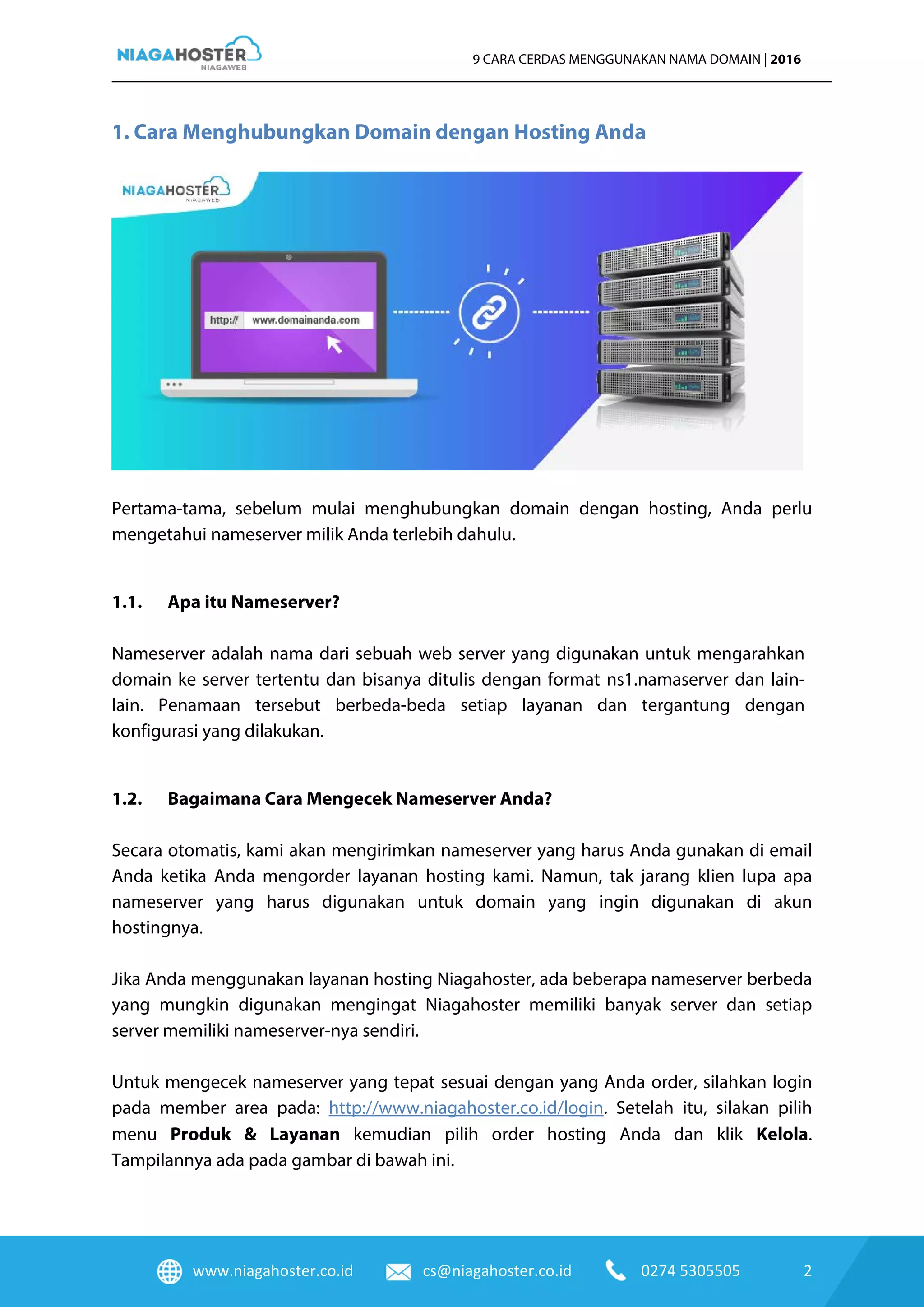 www.niagahoster.co.id cs@niagahoster.co.id 0274 5305505 2
9 CARA CERDAS MENGGUNAKAN NAMA DOMAIN | 2016
1. Cara Menghubungkan Domain dengan Hosting Anda
Pertama-tama, sebelum mulai menghubungkan domain dengan hosting, Anda perlu
mengetahui nameserver milik Anda terlebih dahulu.
1.1. Apa itu Nameserver?
Nameserver adalah nama dari sebuah web server yang digunakan untuk mengarahkan
domain ke server tertentu dan bisanya ditulis dengan format ns1.namaserver dan lain-
lain. Penamaan tersebut berbeda-beda setiap layanan dan tergantung dengan
konfigurasi yang dilakukan.
1.2. Bagaimana Cara Mengecek Nameserver Anda?
Secara otomatis, kami akan mengirimkan nameserver yang harus Anda gunakan di email
Anda ketika Anda mengorder layanan hosting kami. Namun, tak jarang klien lupa apa
nameserver yang harus digunakan untuk domain yang ingin digunakan di akun
hostingnya.
Jika Anda menggunakan layanan hosting Niagahoster, ada beberapa nameserver berbeda
yang mungkin digunakan mengingat Niagahoster memiliki banyak server dan setiap
server memiliki nameserver-nya sendiri.
Untuk mengecek nameserver yang tepat sesuai dengan yang Anda order, silahkan login
pada member area pada: http://www.niagahoster.co.id/login. Setelah itu, silakan pilih
menu Produk & Layanan kemudian pilih order hosting Anda dan klik Kelola.
Tampilannya ada pada gambar di bawah ini.
 