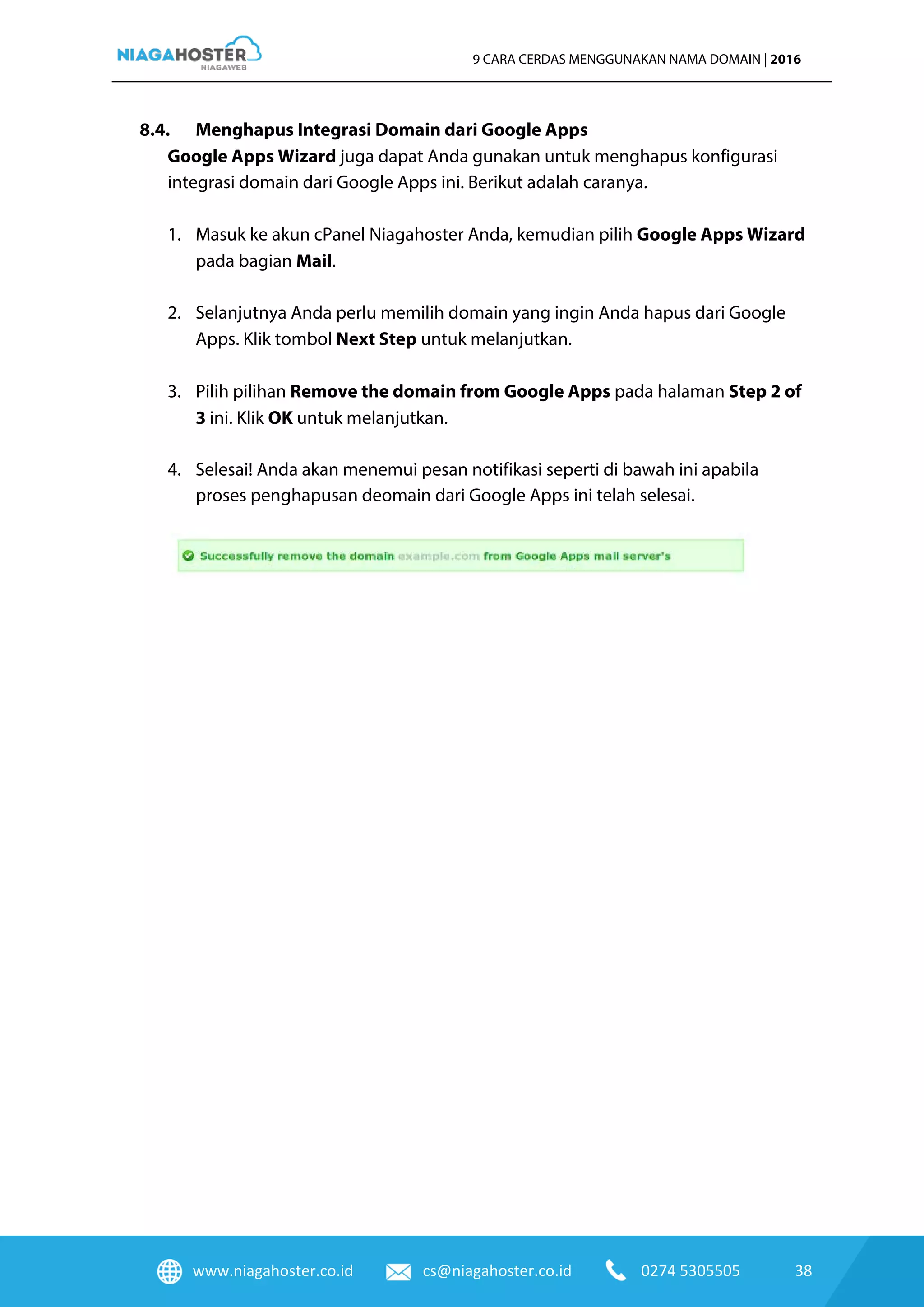 www.niagahoster.co.id cs@niagahoster.co.id 0274 5305505 38
9 CARA CERDAS MENGGUNAKAN NAMA DOMAIN | 2016
8.4. Menghapus Integrasi Domain dari Google Apps
Google Apps Wizard juga dapat Anda gunakan untuk menghapus konfigurasi
integrasi domain dari Google Apps ini. Berikut adalah caranya.
1. Masuk ke akun cPanel Niagahoster Anda, kemudian pilih Google Apps Wizard
pada bagian Mail.
2. Selanjutnya Anda perlu memilih domain yang ingin Anda hapus dari Google
Apps. Klik tombol Next Step untuk melanjutkan.
3. Pilih pilihan Remove the domain from Google Apps pada halaman Step 2 of
3 ini. Klik OK untuk melanjutkan.
4. Selesai! Anda akan menemui pesan notifikasi seperti di bawah ini apabila
proses penghapusan deomain dari Google Apps ini telah selesai.
 