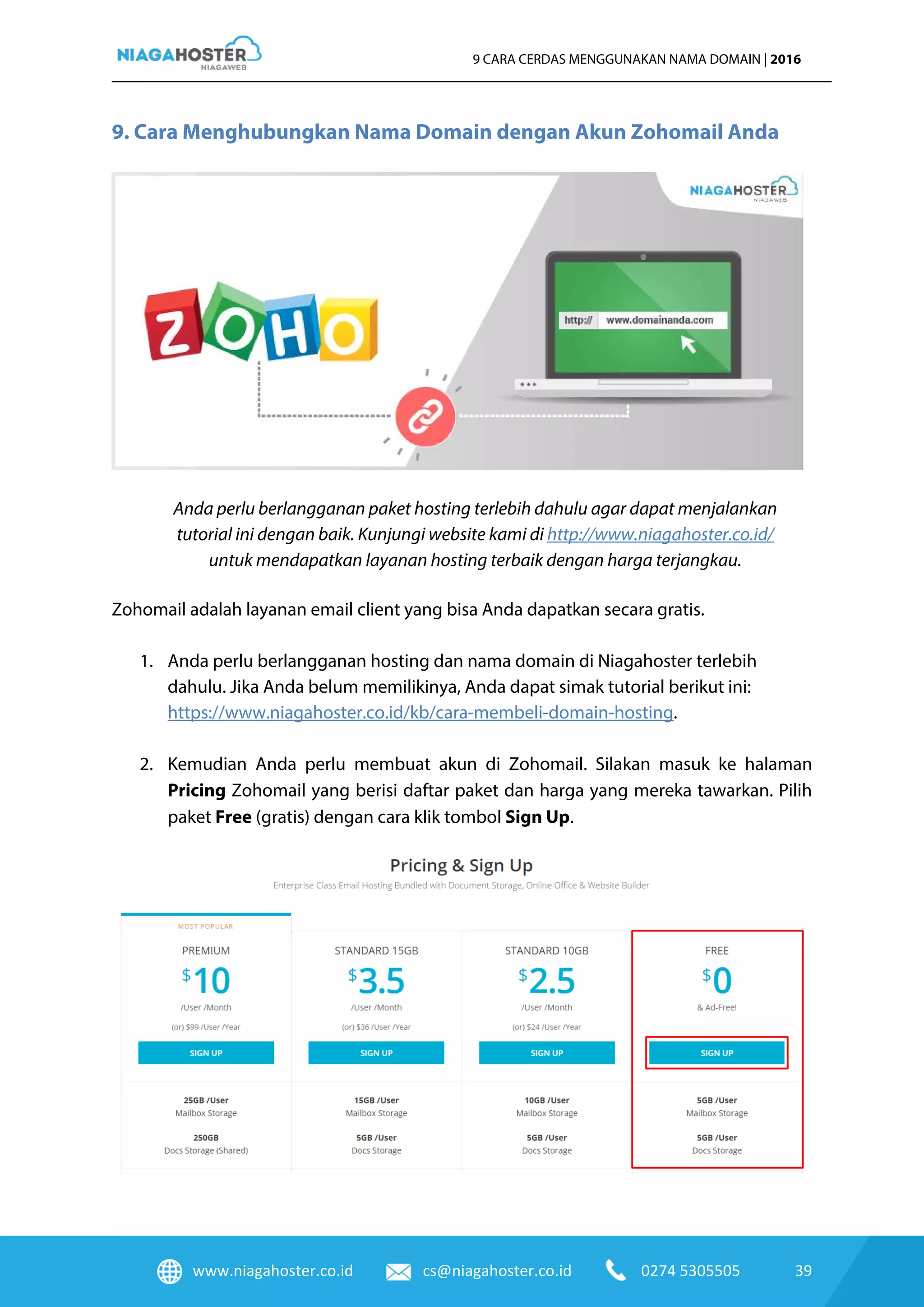www.niagahoster.co.id cs@niagahoster.co.id 0274 5305505 39
9 CARA CERDAS MENGGUNAKAN NAMA DOMAIN | 2016
9. Cara Menghubungkan Nama Domain dengan Akun Zohomail Anda
Anda perlu berlangganan paket hosting terlebih dahulu agar dapat menjalankan
tutorial ini dengan baik. Kunjungi website kami di http://www.niagahoster.co.id/
untuk mendapatkan layanan hosting terbaik dengan harga terjangkau.
Zohomail adalah layanan email client yang bisa Anda dapatkan secara gratis.
1. Anda perlu berlangganan hosting dan nama domain di Niagahoster terlebih
dahulu. Jika Anda belum memilikinya, Anda dapat simak tutorial berikut ini:
https://www.niagahoster.co.id/kb/cara-membeli-domain-hosting.
2. Kemudian Anda perlu membuat akun di Zohomail. Silakan masuk ke halaman
Pricing Zohomail yang berisi daftar paket dan harga yang mereka tawarkan. Pilih
paket Free (gratis) dengan cara klik tombol Sign Up.
 