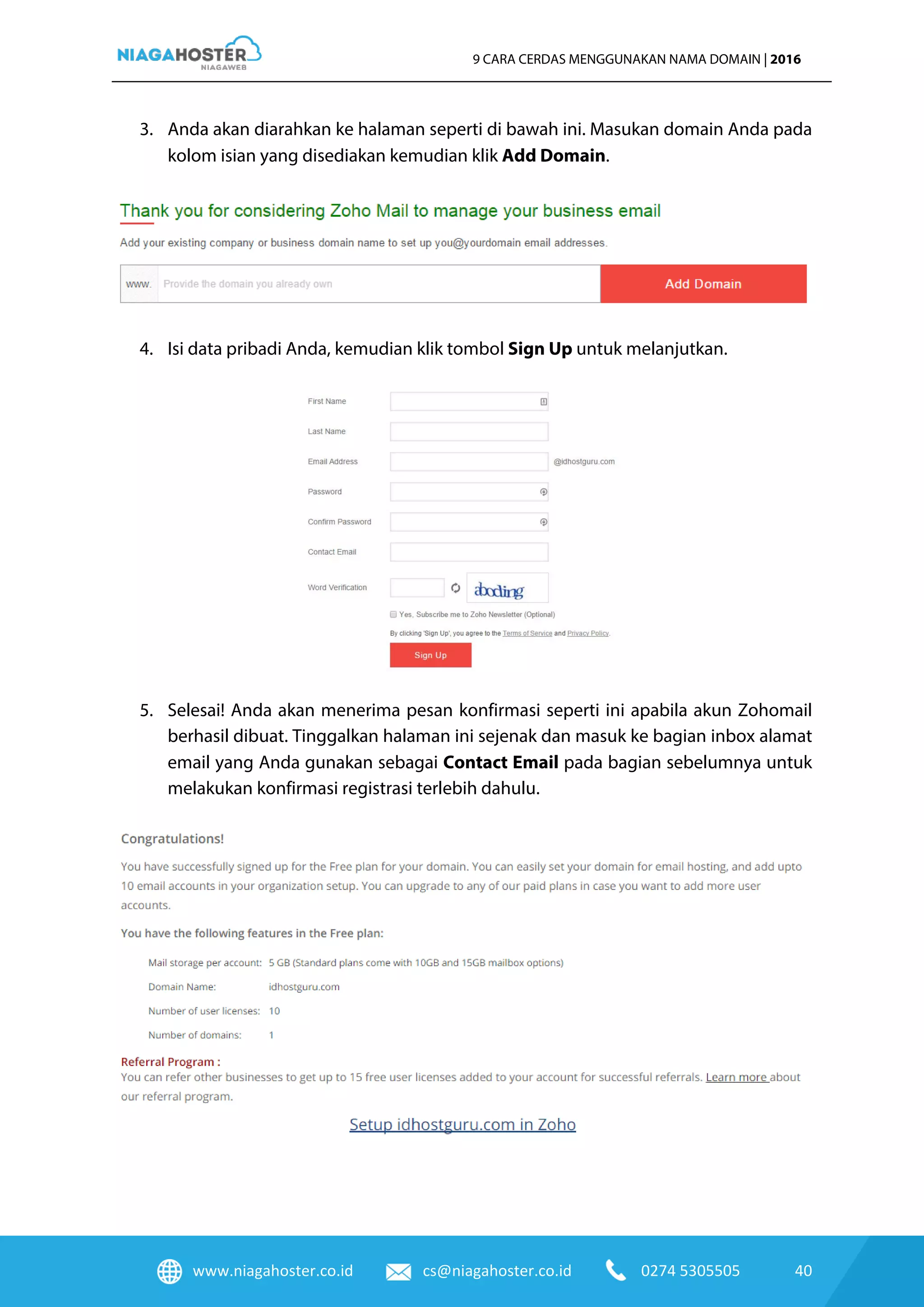 www.niagahoster.co.id cs@niagahoster.co.id 0274 5305505 40
9 CARA CERDAS MENGGUNAKAN NAMA DOMAIN | 2016
3. Anda akan diarahkan ke halaman seperti di bawah ini. Masukan domain Anda pada
kolom isian yang disediakan kemudian klik Add Domain.
4. Isi data pribadi Anda, kemudian klik tombol Sign Up untuk melanjutkan.
5. Selesai! Anda akan menerima pesan konfirmasi seperti ini apabila akun Zohomail
berhasil dibuat. Tinggalkan halaman ini sejenak dan masuk ke bagian inbox alamat
email yang Anda gunakan sebagai Contact Email pada bagian sebelumnya untuk
melakukan konfirmasi registrasi terlebih dahulu.
 