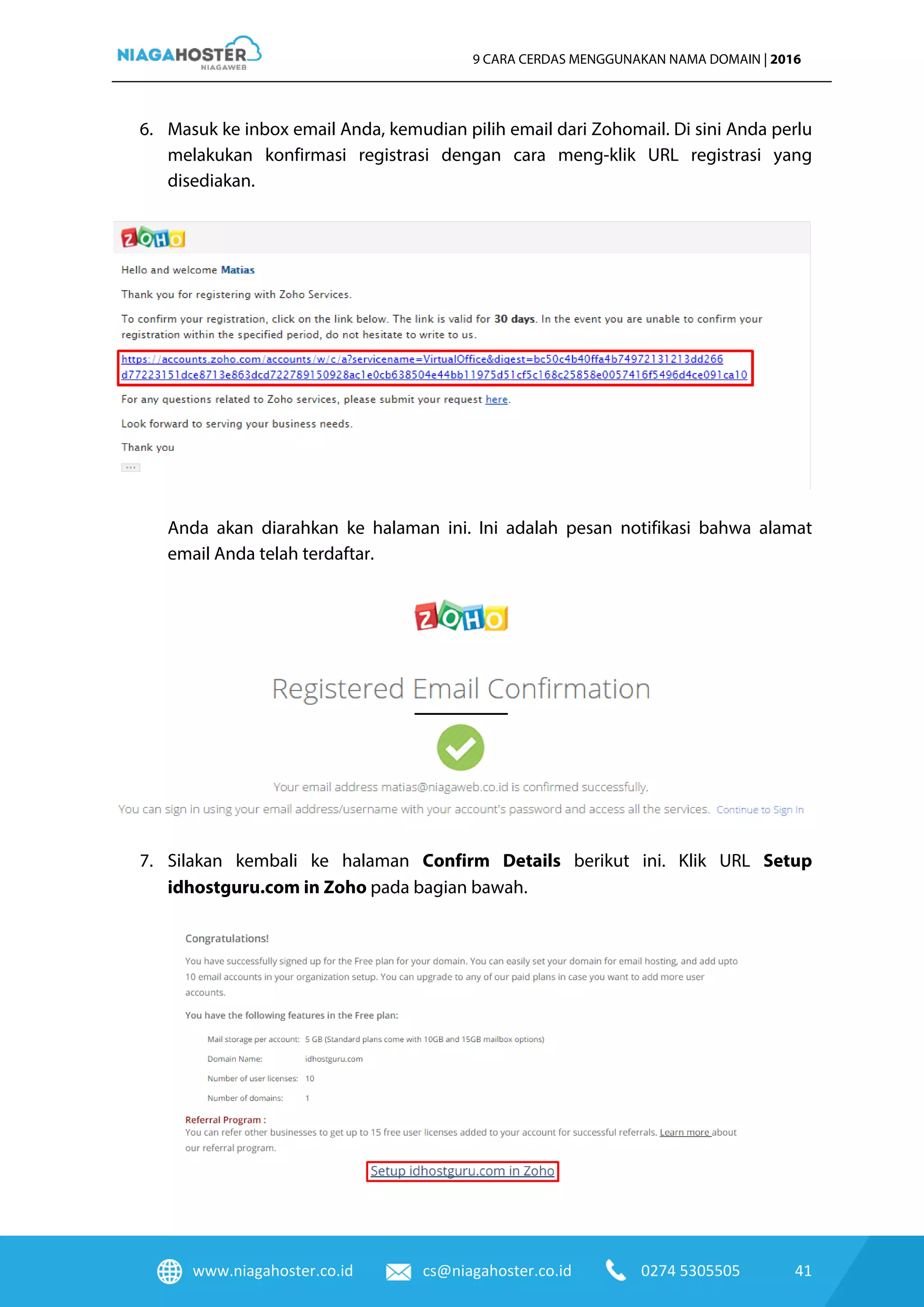 www.niagahoster.co.id cs@niagahoster.co.id 0274 5305505 41
9 CARA CERDAS MENGGUNAKAN NAMA DOMAIN | 2016
6. Masuk ke inbox email Anda, kemudian pilih email dari Zohomail. Di sini Anda perlu
melakukan konfirmasi registrasi dengan cara meng-klik URL registrasi yang
disediakan.
Anda akan diarahkan ke halaman ini. Ini adalah pesan notifikasi bahwa alamat
email Anda telah terdaftar.
7. Silakan kembali ke halaman Confirm Details berikut ini. Klik URL Setup
idhostguru.com in Zoho pada bagian bawah.
 