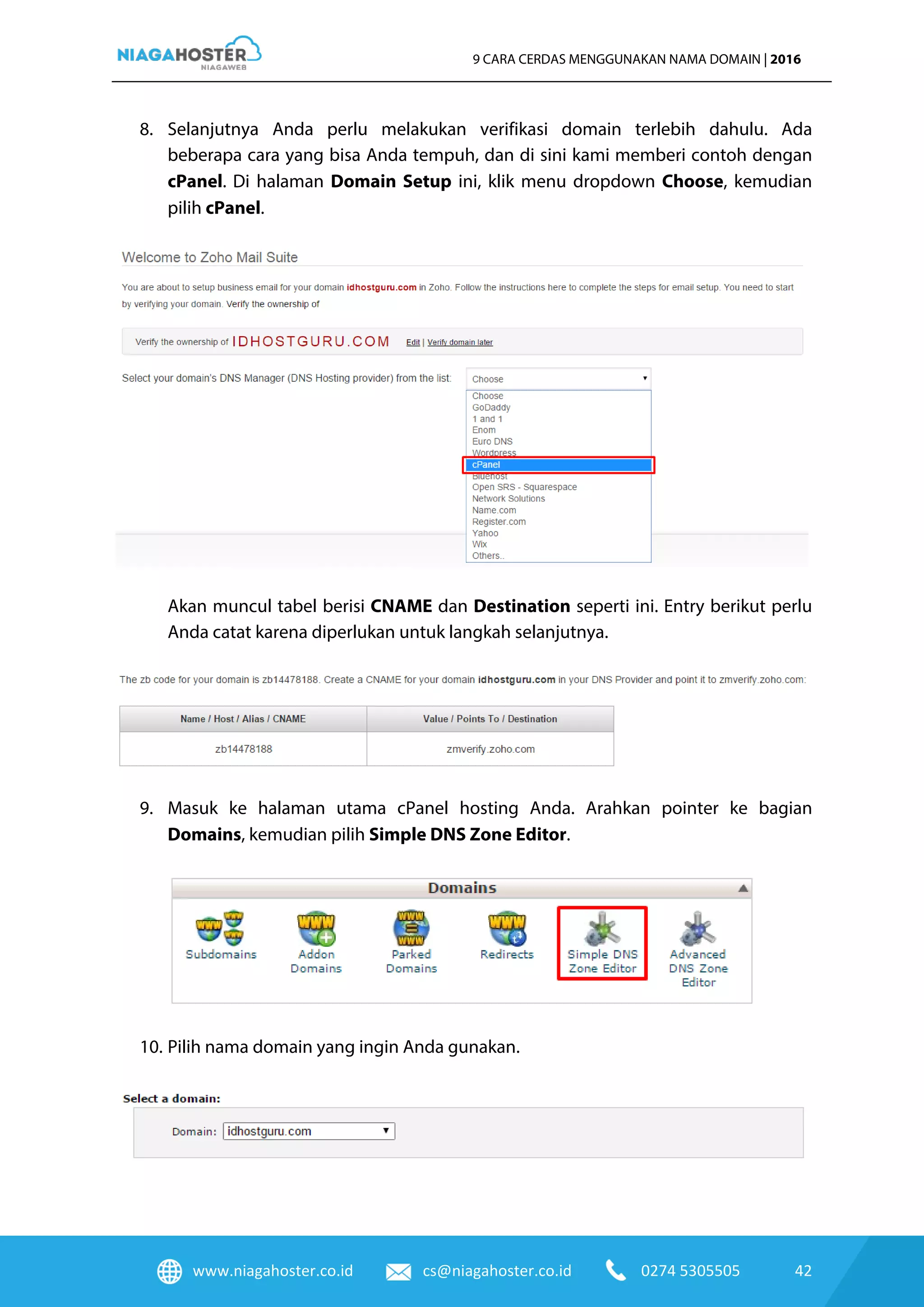 www.niagahoster.co.id cs@niagahoster.co.id 0274 5305505 42
9 CARA CERDAS MENGGUNAKAN NAMA DOMAIN | 2016
8. Selanjutnya Anda perlu melakukan verifikasi domain terlebih dahulu. Ada
beberapa cara yang bisa Anda tempuh, dan di sini kami memberi contoh dengan
cPanel. Di halaman Domain Setup ini, klik menu dropdown Choose, kemudian
pilih cPanel.
Akan muncul tabel berisi CNAME dan Destination seperti ini. Entry berikut perlu
Anda catat karena diperlukan untuk langkah selanjutnya.
9. Masuk ke halaman utama cPanel hosting Anda. Arahkan pointer ke bagian
Domains, kemudian pilih Simple DNS Zone Editor.
10. Pilih nama domain yang ingin Anda gunakan.
 
