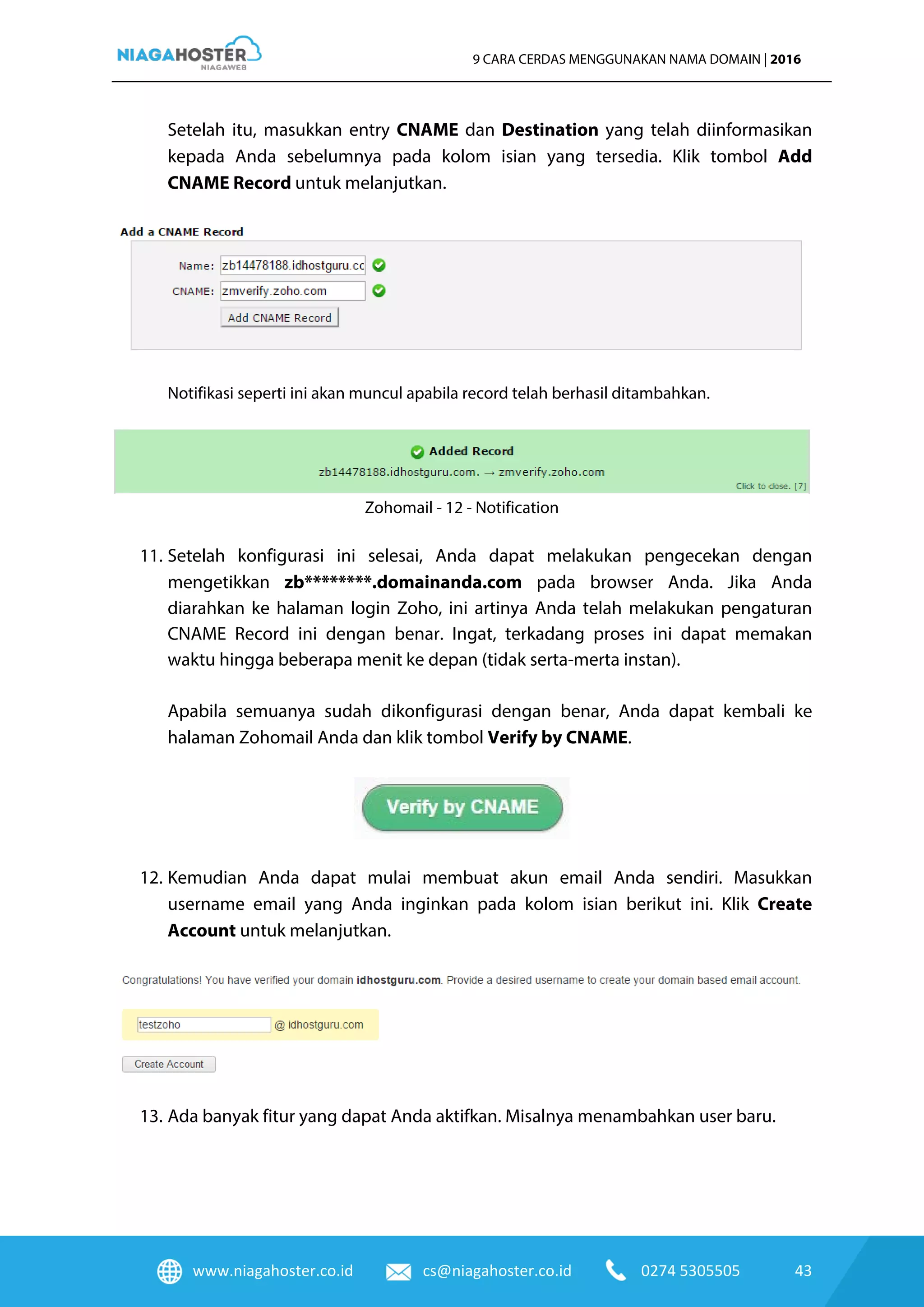www.niagahoster.co.id cs@niagahoster.co.id 0274 5305505 43
9 CARA CERDAS MENGGUNAKAN NAMA DOMAIN | 2016
Setelah itu, masukkan entry CNAME dan Destination yang telah diinformasikan
kepada Anda sebelumnya pada kolom isian yang tersedia. Klik tombol Add
CNAME Record untuk melanjutkan.
Notifikasi seperti ini akan muncul apabila record telah berhasil ditambahkan.
Zohomail - 12 - Notification
11. Setelah konfigurasi ini selesai, Anda dapat melakukan pengecekan dengan
mengetikkan zb********.domainanda.com pada browser Anda. Jika Anda
diarahkan ke halaman login Zoho, ini artinya Anda telah melakukan pengaturan
CNAME Record ini dengan benar. Ingat, terkadang proses ini dapat memakan
waktu hingga beberapa menit ke depan (tidak serta-merta instan).
Apabila semuanya sudah dikonfigurasi dengan benar, Anda dapat kembali ke
halaman Zohomail Anda dan klik tombol Verify by CNAME.
12. Kemudian Anda dapat mulai membuat akun email Anda sendiri. Masukkan
username email yang Anda inginkan pada kolom isian berikut ini. Klik Create
Account untuk melanjutkan.
13. Ada banyak fitur yang dapat Anda aktifkan. Misalnya menambahkan user baru.
 