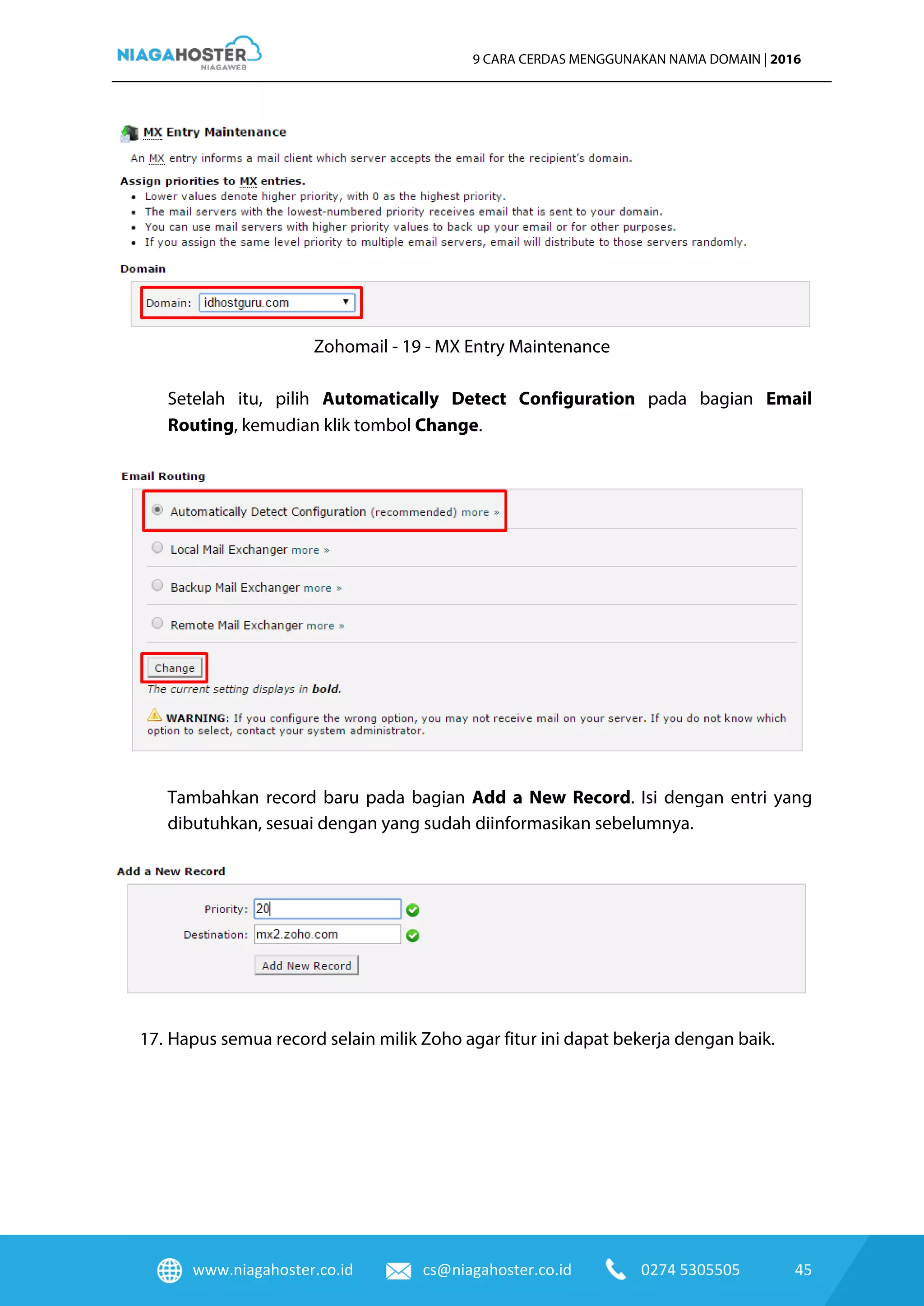 www.niagahoster.co.id cs@niagahoster.co.id 0274 5305505 45
9 CARA CERDAS MENGGUNAKAN NAMA DOMAIN | 2016
Zohomail - 19 - MX Entry Maintenance
Setelah itu, pilih Automatically Detect Configuration pada bagian Email
Routing, kemudian klik tombol Change.
Tambahkan record baru pada bagian Add a New Record. Isi dengan entri yang
dibutuhkan, sesuai dengan yang sudah diinformasikan sebelumnya.
17. Hapus semua record selain milik Zoho agar fitur ini dapat bekerja dengan baik.
 