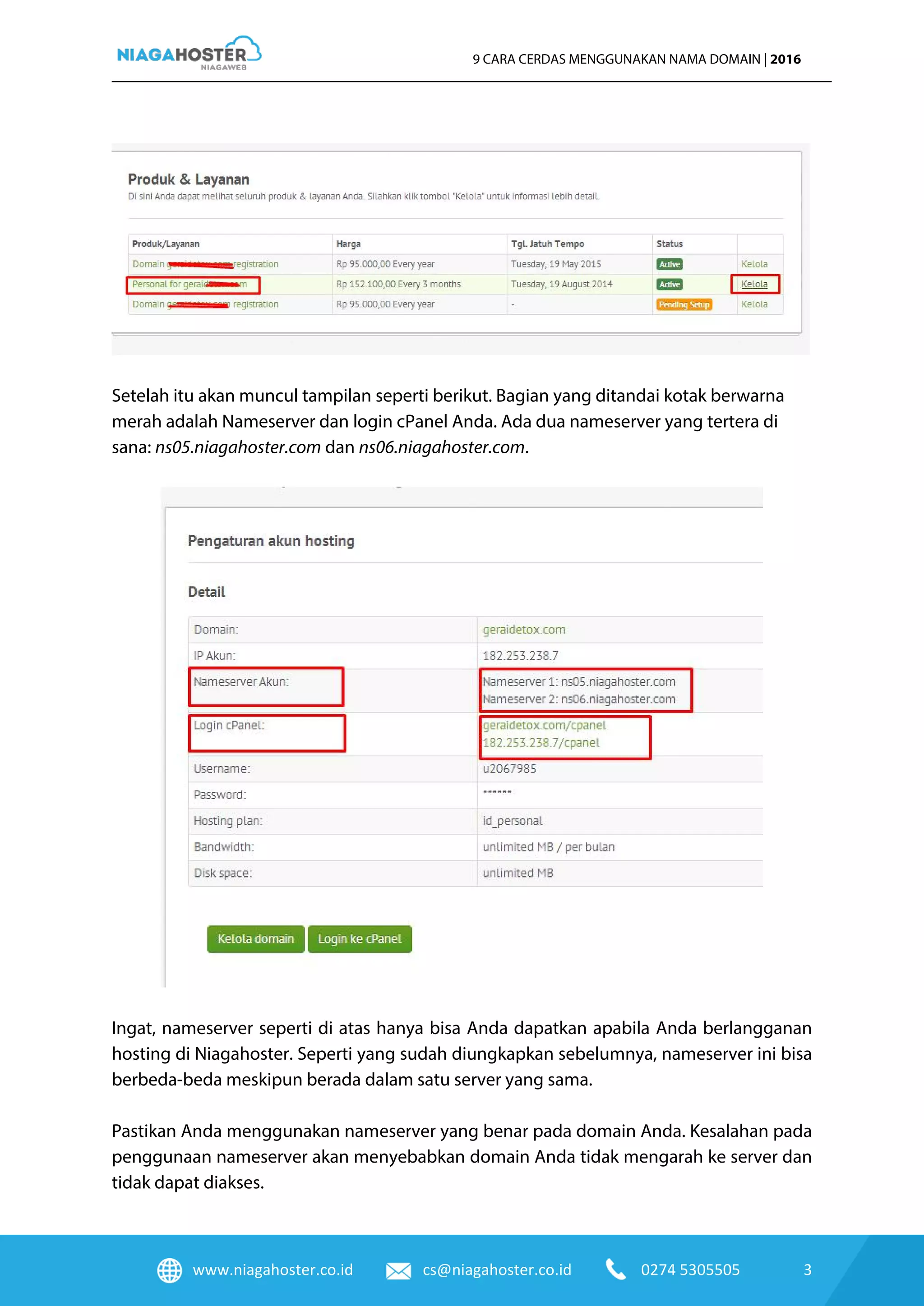 www.niagahoster.co.id cs@niagahoster.co.id 0274 5305505 3
9 CARA CERDAS MENGGUNAKAN NAMA DOMAIN | 2016
Setelah itu akan muncul tampilan seperti berikut. Bagian yang ditandai kotak berwarna
merah adalah Nameserver dan login cPanel Anda. Ada dua nameserver yang tertera di
sana: ns05.niagahoster.com dan ns06.niagahoster.com.
Ingat, nameserver seperti di atas hanya bisa Anda dapatkan apabila Anda berlangganan
hosting di Niagahoster. Seperti yang sudah diungkapkan sebelumnya, nameserver ini bisa
berbeda-beda meskipun berada dalam satu server yang sama.
Pastikan Anda menggunakan nameserver yang benar pada domain Anda. Kesalahan pada
penggunaan nameserver akan menyebabkan domain Anda tidak mengarah ke server dan
tidak dapat diakses.
 